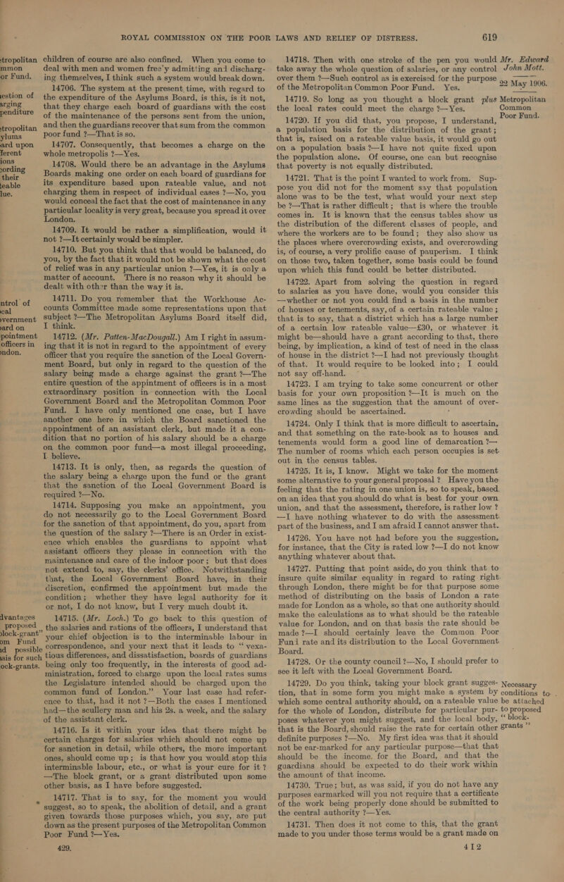 tropolitan children of course are also confined. When you come to 14718. Then with one stroke of the pen you would Mr. Edward mmon deal with men and women free’y admitting and discharg- take away the whole question of salaries, or any control John Mott.  or Fund, ing themselves, I think such a system would break down. over them ?—Such control as is exercised for the purpose 4, 7 ag ¢ : — The system at the present. time, with regard to Of the Metropolitan Common Poor Fund. Yes. ore ee estion Of the expenditure of the Asylums Board, is this, is it not, 14719. So long as you thought a block s Metropolitan Be att that they charge each board of guardians with the cost the local ee lee Rael the charge gl ne eS Canaan pendmure of the maintenance of the persons sent from the union, Pasay eT een did! thatevou uibideelT caidaratond Poor Fund. tropolitan and ene eeecione recover thataum from the:common 8 crite tion” basis for the distribution of “tha Pants ylums PAGES Aree SH IEEO. that is, raised on a rateable value basis, it would go out ard upon 14707. Consequently, that becomes a charge on the on population basis ?—I have not quite fixed upon ferent whole metropolis ?—Yes. thie uiati l ( a = e. é population alone. Of course, one can but recognise lording 14708. Would there be an advantage in the Asylums that poverty is not equally distributed. Ri oir Boards making one order on each board of guardians for 14721. That is the point I wanted to work from. Sup- feable MiyS=P enditure based upon rateable value, and not pose you did not for the moment say that po alationt fn, charging them in respect of individual cases ?—No, you ais at TENE Lee nee Or eee ee ad Pop éh ats would conceal the fact that the cost of maintenance in any be-P2T Rat is Pather Gi ae a bhp fe te * bie pAveeias locality is very great, because you spread it over oe ty PAT) 48 him paneaaa ; ies ae x aie ie soon Wises ldaiteesth ruled oF Praait the distribution of the different classes of people, and : : rather a simpliication, wo where the workers are to be found; they also show us not ?—It certainly would be simpler. the places where overcrowding exists, and overcrowding 14710. But you think that that would be balanced, do is, of course, a very prolific cause of pauperism. I think you, by the fact that it would not be shown what the cost on those two, taken together, some basis could be found of en oie in any elena union ?—Yes, it is only a upon which this fund could be better distributed. Pane ACCouDS. ere 18 no reason why it should be 14722. Apart from solving the question in regard dealt with other than the way it is. to salaries ra you have 2 ae ie you consider ng Bel of 14711. Do you remember that the Workhouse Ac- whether or not you could find a basis in the number al counts Committee made some representations upon that of houses or tenements, say, of a certain rateable value ; vernment Subject ?—The Metropolitan Asylums Board itself did, that is to say, that a district which has a large number ard on I think. of a certain low rateable value—£30, or whatever it pointment 14712. (Mr. Patten-MacDougall.) Am I right in assum- might be—should have a grant according to that, there officersin ing that it is not in regard to the appointment of every being, by implication, a kind of test of need in the class don. officer that you require the sanction of the Local Govern- of house in the district ?—I had not previously thought. ment Board, but only in regard to the question of the of that. It would require to be looked into; I could salary being made a charge against the grant ?—The not say off-hand. entire question of the appintment of officers is in a most 14723. I am trying to take some concurrent or other extraordinary position in connection with the Local basis for your own proposition ?—It is much on the Government Board and the Metropolitan Common Poor same lines as the suggestion that the amount of over- vanes I a only mentioned one case, but I have crowding should be ascertained. another one here in which the Board sanctioned the . . : . : ; i 14724. Only I think that is more difficult to ascertain, apppimneny of an ipeaisiant clerk, but made it a con- and that a oti on the rate-book as to houses and ition that no portion of his salary should be a charge t aa comld. fanntal cod: line, oh denarestionsti.- on the common poor fund—a most illegal proceeding, ee 4 vee iaeal L. believe The number of rooms which each person occupies is set- 14713 lt ete it, ae ; f out in the census tables. at a = ee ae urate of be bie a 14725. It is, I know. Might we take for the moment that the sanction of the Tees} Government Board of aciotantineho cee eenerol BEOEP eal. dan tavomon the rege ho: feeling that the rating in one union is, so to speak, based. } ; on an idea that you should do what is best for your own. 14714. Supposing you make an appointment, you union, and that the assessment, therefore, is rather low ? do not necessarily go to the Local Government Board —T have nothing whatever to do with the assessment: for the sanction of that appointment, do you, apart from part of the business, and I am afraid I cannot answer that. the question of the salary ?—There is an Order in exist- 14726. You have not had before you the suggestion ence which enables the guardians to appoint what Ce re due cies tablet e doot nie assistant officers they please in connection with the é : y maintenance and care of the indoor poor; but that does ser abing.whatoues short tha not extend to, say, the clerks’ office. Notwithstanding 14727. Putting that point aside, do you think that to that, the Local Government Board have, in their insure quite similar equality in regard to rating right. discretion, confirmed the appointment but made the through London, there might be for that purpose some condition; whether they have legal authority for it method of distributing on the basis of London a rate or not, I do not know, but I very much doubt it. made for London as a whole, so that one authority should. dvantaces 14715. (Mr. Loch.) To go back to this question of make the calculations as to what should be the rateable Sa the salaries and rations of the officers, I understand that .. ae your chief objection is to the interminable labour in a possible correspondence, and your next that it leads to “‘ vexa- sis for such tious differences, and dissatisfaction, boards of guardians ock-grants. being only too frequently, in the interests of good ad- ministration, forced to charge upon the local rates sums value for London, and on that basis the rate should be made ?—I should certainly leave the Common Poor Fund rate and its distribution to the Local Government Board. 14728. Or the county council ?—No, I should prefer to see it left with the Local Government Board. the Legislature intended should be charged upon the common fund of London.” Your last case had refer- ence to that, had it not ?—Both the cases I mentioned had—the scullery man and his 2s. a week, and the salary of the assistant clerk. 14716. Is it within your idea that there might be 14729. Do you think, taking your block grant sugges- Necessary tion, that in some form you might make a system by conditions to . which some central authority should, on a rateable value be attached for the whole of London, distribute for particular pur- to proposed poses whatever you might suggest, and the local body, “ block- that is the Board, should raise the rate for certain other grants certain charges for salaries which should not come up for sanction in detail, while others, the more important ones, should come up; is that how you would stop this interminable labour, etc., or what is your cure for it ? —The block grant, or a grant distributed upon some other basis, as I have before suggested. 14717. That is to say, for the moment you would suggest, so to speak, the abolition of detail, and a grant given towards those purposes which, you say, are put down as the present purposes of the Metropolitan Common Poor Fund ?—Yes. 429, definite purposes ?—No. My first idea was that it should not be ear-marked for any particular purpose—that that should be the income. for the Board, and that the guardians should be expected to do their work within the amount of that income. 14730. True; but, as was said, if you do not have any purposes earmarked will you not require that a certificate of the work being properly done should be submitted to the central authority ?7—Yes. 14731. Then does it not come to this, that the grant made to you under those terms would be a grant made on 412