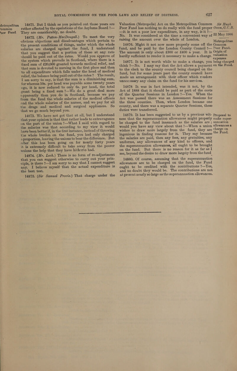 etropolitan ‘ommon Poor Fund. 14871. But I think as you pointed out those years are rather affected by the operations of the Asylums Board ?— They are considerably, no doubt. 14872. (Mr. Patten-MacDougall.) To meet the very obvious objections and disadvantages which pertain to the present conditions of things, under which the whole salaries are charged against the fund, I understand that you suggest that a portion of these at any rate should be paid out of the rates. Would you approve of the system which prevails in Scotland, where there is a fixed sum of £20,000 granted towards medical relief, and that sum is devoted to nursing in the first place and then to all expenditure which falls under the head of medical relief, the balance being paid out of the rates? The result, I am sorry to say, is that the sum is a diminishing sum, for whereas 10s. per head was payable some twenty years ago, it is now reduced to only 6s. per head, the total grant being a fixed sum ?—We do a great deal more apparently than you do in Scotland, because we pay from the fund the whole salaries of the medical officers and the whole salaries of the nurses, and we pay for all the drugs and medical and surgical appliances. So that we go much beyond you. ; 14873. We have not got that at all, but I understand that your opinion is that that rather leads to extravagance on the part of the union ?—What I said with regard to the salaries was that according to my view it would have been better if, in the first instance, instead of throwing the whole burden on the fund, you had only charged aproportion, leaving the unions to bear the difference. But after this has been going on for nearly forty years it is extremely difficult to take away from the poorer unions the help that they have hitherto had. 14874. (Mr. Loch.) There is no form of re-adjustment that you can suggest otherwise to carry out your prin- ciple, is there ?—I am sorry to say that I cannot suggest any. I believe myself that the actual expenditure is the best test. 14875. (Sir Samuel Provis.) That charge under the 627 Valuation (Metropolis) Act on the Metropolitan Common Sir Hugh Poor Fund has nothing to do really with the fund proper Owen,G.C. B. —it is not a poor law expenditure, in any way, is it ?— No. It was considered at the time a convenient way of 22 May 1906 raising the amount over the whole of London. a ee Metropolitan 14876. Might it not now more properly come off the Common fund, and be paid by the London County Council ?— Poor Fund. The amount is only about £300 or £400 a year. It is Origin of hardly sufficient to render it necessary to make a change. V@luation expenses 14877. It is not worth while to make a change, you being charged think ?—No. I may say that the Act allows a payment on the Fund. to the clerk to the county council being charged on the fund, but for some years past the county council have made an arrangement with their officer which renders unnecessary any claim on the fund for his services. 14878 It was in fact intended, was it not, by the Act of 1888 that it should be paid as part of the costs of the Quarter Sessions in London ?—Yes. When the Act was passed there was an Assessment Sessions for the three counties. Then, when London became one county, and there was a separate Quarter Sessions, these  14879. It has been suggested to us by a previous wit- Proposal to ness that the superannuation allowances might properly make super- be charged to the fund inasmuch as the salaries are ; annuation would you have any view about that ?—When a union allowances a wishes to draw more largely from the fund, they are charge on ingenious in finding reasons for it. They say because the Fund. the salaries are paid, then any fees, any gratuities, any uniforms, any allowances of any kind to officers, and the superannuation allowances, all ought to be brought on the fund. But there is no reason for it as far as I see, beyond the desire to draw more largely from the fund 14880. Of course, assuming that the superannuation allowances are to be charged on the fund, the Fund ought to be credited with the contributions ?—Yes, and no doubt they would be. The contributions are not at present nearly so large as the superannuation allowances.