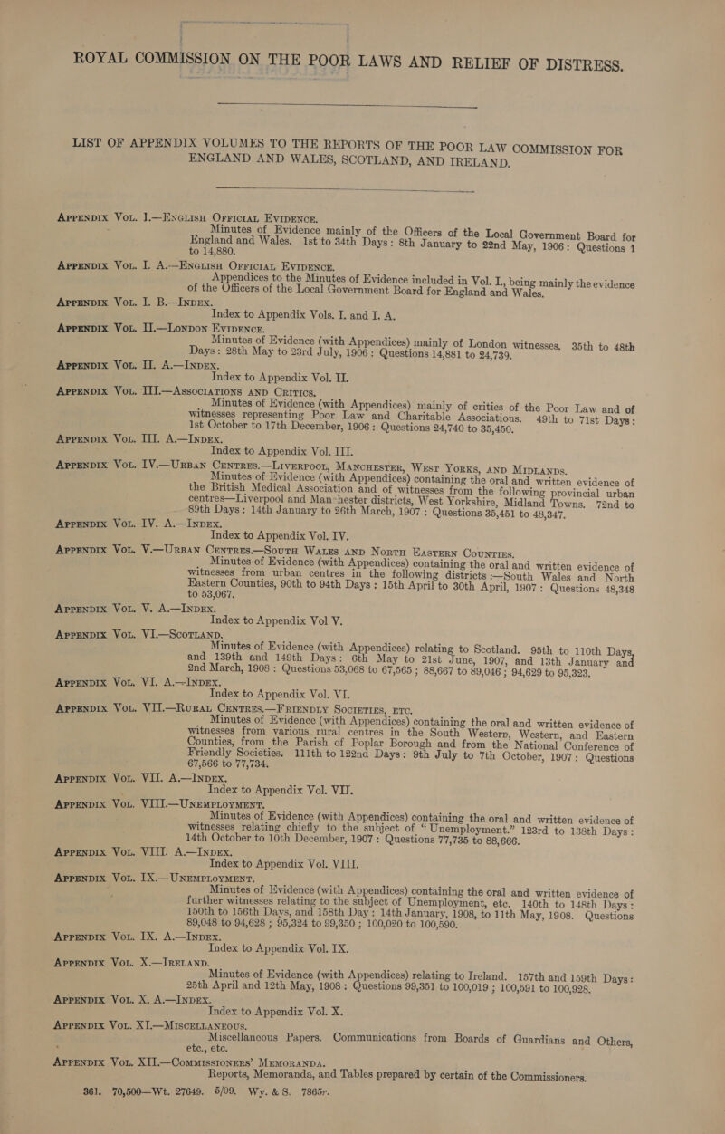  APPENDIX VOL. APPENDIX VOL. APPENDIX VOL. APPENDIX VOL. APPENDIX VOL. AppENDIX VOL. APPENDIX VOL. APPENDIX VOL. APPENDIX VOL. APPENDIX VOL. APPENDIX VOL. APPENDIX VOL. APPENDIX VOL. APPENDIX VOL. APPENDIX VOL. APPENDIX VOL. ApPpeNnDIx VOL. APPENDIX VOL. APPENDIX VOL. APPENDIX VOL. APPENDIX VOL. ENGLAND AND WALES, SCOTLAND, AND IRELAND.  ].— ENGLISH Hees, EVIDENCE. inutes of Evidence mainly of the Officers of the Local Government Board f. peeend and Wales. Ist'to 34th Days: 8th January to 22nd May, 1906: Odea o 14,880. Vif oe ee Me a ppendices to the Minutes of Evidence included in Vol. L., being main] the evi of the Officers of the Local Government Board for England and Wades ce ae I. B.—Inpex. Index to Appendix Vols. I. and I. A. IJ.—Lonpon a aahaae Minutes of Evidence (with Appendices) mainly of London witnesses. 35th to 48th Days: 28th May to 23rd July, 1906 : Questions 14,881 to 24,739. : II. A.—InpeEx. Index to Appendix Vol. II. III.—AssociaTions AND Critics. d Minutes of Evidence (with Appendices) mainly of critics of the Poor Law and of witnesses representing Poor Law and Charitable Associations. 49th to 71st Days: 1st October to 17th December, 1906 : Questions 24,740 to 35,450. Til. A—Inpex. Index to Appendix Vol. ITT. ITV.—Urpan Centres.—Liverpoor, Mancurster, West YorKs, AND Mipranps. Minutes of Evidence (with Appendices) containing the oral and written evidence of the British Medical Association and of witnesses from the following provincial urban centres—Liverpool and Manchester districts, West Yorkshire, Midland Towns. 72nd to 89th Days: 14th January to 26th March, 1907 : Questions 35,451 to 48,347. IV. A.—InpEx. Index to Appendix Vol. IV. V.—URBAN CENTRES.—SouTH WaLEs AND NortH EASTERN Counties. _ Minutes of Evidence (with Appendices) containing the oral and written evidence of witnesses from urban centres in the following districts :—South Wales and North Eastern Counties, 90th to 94th Days: 15th April to 30th April, 1907 : Questions 48,348 to 53,067. V. A.—INDEx. Index to Appendix Vol V. VI.—Scornanp, Minutes of Evidence (with Appendices) relating to Scotland. 95th to 110th Days, and 139th and 149th Days: 6th May to 21st June, 1907, and 13th January and 2nd March, 1908 : Questions 53,068 to 67,565 3; 88,667 to 89,046 ; 94,629 to 95,323. VI. A.—INpDEx. Index to Appendix Vol. VI. VII.—Rourat CEentres.—F RIENDLY Socretiss, ETC. Minutes of Evidence (with Appendices) containing the oral and written evidence of witnesses from various rural centres in the South Western, Western, and Eastern Counties, from the Parish of Poplar Borough and from the National Conference of Friendly Societies, 111th to 122nd Days: 9th July to 7th October, 1907: Questions 67,566 to 77,734. Vil. A.—InpDeEx. Index to Appendix Vol. VII. VITI.— UNEMPLOYMENT. Minutes of Evidence (with Appendices) containing the oral and written evidence of witnesses relating chiefly to the subject of “ Unemployment.” 123rd to 138th Days: 14th October to 10th December, 1907 : Questions 77,735 to 88, 666. VIII. A—InpEx. Index to Appendix Vol. VIII. IX.— UNEMPLOYMENT. Minutes of Evidence (with Appendices) containing the oral and written evidence of further witnesses relating to the subject of Unemployment, ete. 140th to 148th J Jays : 150th to 156th Days, and 158th Day: 14th January, 1908, to 11th May, 1908. Questions 89,048 to 94,628 ; 95,324 to 99,350 ; 100,020 to 100,590. IX. A.—INpDEx. Index to Appendix Vol. IX. X.—IRELAND. _ : Minutes of Evidence (with A pendices) relating to Ireland. 157th and 159th Days: 25th April and 12th May, 1908: Questions 99,351 to 100,019 ; 100,591 to 100,928. X. A.—INDEX. Index to Appendix Vol. X. APPENDIX VoL. Miscellaneous Papers. Communications from Boards of Guardians and Others, etc., etc. XII.—CommissIonEers’ MEMORANDA. : Reports, Memoranda, and Tables prepared by certain of the Commissioners.