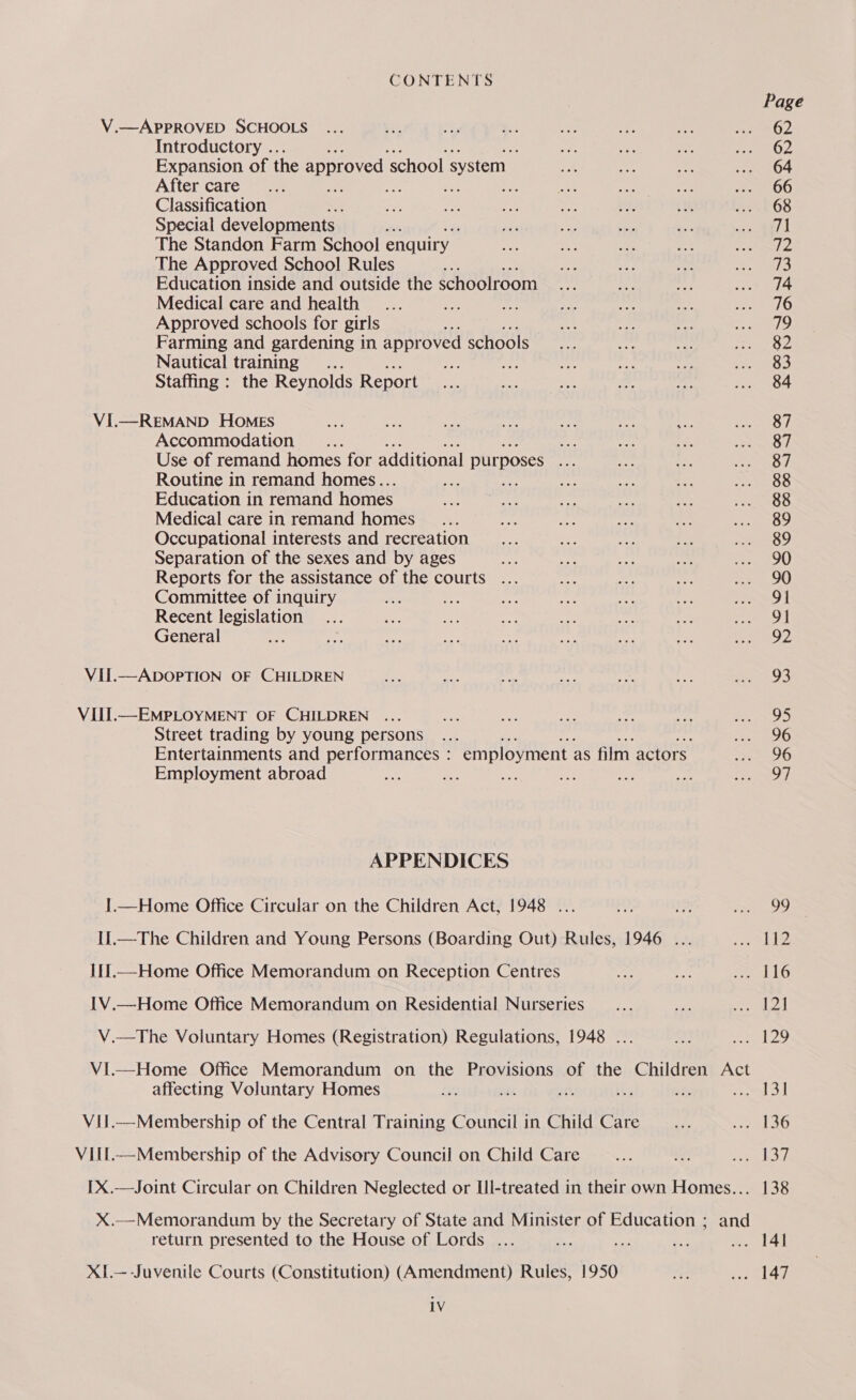 Page V.—APPROVED SCHOOLS ... 7 SP a Me a3 he rod Introductory .. aa a sgt mpc apa Expansion of the approved s ‘school system. 1m ye ee seek O4: After care .., its a as, a ae ae 00 Classification * oe oss ay nae vik, ii eur O8 Special developments | ve Ne ye a bes een | 1A! The Standon Farm School enquiry ae ie pe a eee. The Approved School Rules Ke ae oe Ps nS Education inside and outside the schoolroom eg Kis a woe» 14 Medical care and health... i age ees me Se be aks Approved schools for girls ae Pi eh arte: Farming and gardening i im appr oved schools ee ne — ere Nautical training... ah nee Se eOD Staffing : the Reynolds Report i oe ne ig a ... 84 VI.—REMAND HOMES si pe a me Ae: we oo meet ea) Accommodation ... er nity 49 ogee, Use of remand homes for additional purposes Bose eo sete: Routine in remand homes.. he — sg ie MOO Education in remand homes ie a pi 0 oes Sets sts Medical care in remand homes _... 6 = hay? nae ee Occupational interests and recreation _... =r 9 e he Soo Separation of the sexes and by ages ko i ae ce ssox90 Reports for the assistance of the courts ... — of we ee 90 Committee of inquiry ae ie es oe 3 oy Pet Recent legislation... ii ie ae Bi Big ea Sie | General oe Lae ten as ae B5 es Bi, edie B VII.—ADOPTION OF CHILDREN a Pop at ee a &e NRE: VII.—-EMPLOYMENT OF CHILDREN ... con Hee ve Le en ee Street trading by young persons ... vie LR fos sie Sata. Entertainments and pert onanc : employment as film actors SSO Employment abroad ae - ae: be ie Ne! ee ea APPENDICES I.—Home Office Circular on the Children Act, 1948 ... Dp: Me x. 99 IL.—The Children and Young Persons (Boarding Out) Rules, 1946 ... walle I1.—Home Office Memorandum on Reception Centres iy a PemulG IV.—Home Office Memorandum on Residential Nurseries _... Po ee. PA V.—The Voluntary Homes (Registration) Regulations, 1948 ... Ae seri:29 VIl.—Home Office Memorandum on the Provisions of the Children Act affecting Voluntary Homes £8 sé it ks at Sew Sa ViI.—Membership of the Central Training Council in Child Care vey Lod VItl—Membership of the Advisory Council on Child Care ea or reg re) [X.—Joint Circular on Children Neglected or Ll-treated in their own Homes... 138 X.—Memorandum by the Secretary of State and Minister of Education ; and return presented to the House of Lords ... = nee se oe #9 XI.—--Juvenile Courts (Constitution) (Amendment) Rules, 1950 wh Pred iV