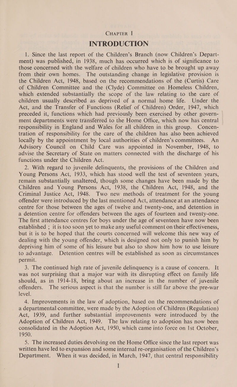 INTRODUCTION 1. Since the last report of the Children’s Branch (now Children’s Depart- ment) was published, in 1938, much has occurred which is of significance to those concerned with the welfare of children who have to be brought up away from their own homes. The outstanding change in legislative provision is the Children Act, 1948, based on the recommendations of the (Curtis) Care of Children Committee and the (Clyde) Committee on Homeless Children, which extended substantially the scope of the law relating to the care of children usually described as deprived of a normal home life. Under the Act, and the Transfer of Functions (Relief of Children) Order, 1947, which preceded it, functions which had previously been exercised by other govern- ment departments were transferred to the Home Office, which now has central responsibility in England and Wales for all children in this group. Concen- tration of responsibility for the care of the children has also been achieved locally by the appointment by local authorities of children’s committees. An Advisory Council on Child Care was appointed in November, 1948, to advise the Secretary of State on matters connected with the discharge of his functions under the Children Act. 2. With regard to juvenile delinquents, the provisions of the Children and Young Persons Act, 1933, which has stood well the test of seventeen years, remain substantially unaltered, though some changes have been made by the Children and Young Persons Act, 1938, the Children Act, 1948, and the Criminal Justice Act, 1948. Two new methods of treatment for the young offender were introduced by the last mentioned Act, attendance at an attendance centre for those between the ages of twelve and twenty-one, and detention in a detention centre for offenders between the ages of fourteen and twenty-one. The first attendance centres for boys under the age of seventeen have now been established ; it is too soon yet to make any useful comment on their effectiveness, but it is to be hoped that the courts concerned will welcome this new way of dealing with the young offender, which is designed not only to punish him by depriving him of some of his leisure but also to show him how to use leisure to advantage. Detention centres will be established as soon as circumstances permit. 3. The continued high rate of juvenile delinquency is a cause of concern. It was not surprising that a major war with its disrupting effect on family life should, as in 1914-18, bring about an increase in the number of juvenile offenders. The serious aspect is that the number is still far above the pre-war level. 4. Improvements in the law of adoption, based on the recommendations of a departmental committee, were made by the Adoption of Children (Regulation) Act, 1939, and further substantial improvements were introduced by the Adoption of Children Act, 1949. The law relating to adoption has now been consolidated in the Adoption Act, 1950, which came into force on Ist October, 1950. 5. The increased duties devolving on the Home Office since the last report was written have led to expansion and some internal re-organisation of the Children’s Department, When it was decided, in March, 1947, that central responsibility |