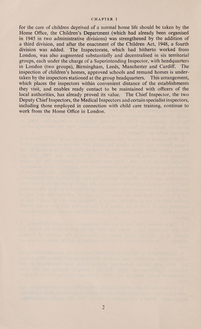 for the care of children deprived of a normal home life should be taken by the Home Office, the Children’s Department (which had already been organised in 1945 in two administrative divisions) was strengthened by the addition of a third division, and after the enactment of the Children Act, 1948, a fourth division was added. The Inspectorate, which had hitherto worked from London, was also augmented substantially and decentralised in six territorial groups, each under the charge of a Superintending Inspector, with headquarters in London (two groups), Birmingham, Leeds, Manchester and Cardiff. The inspection of children’s homes, approved schools and remand homes is under- taken by the inspectors stationed at the group headquarters. This arrangement, which places the inspectors within convenient distance of the establishments they visit, and enables ready contact to be maintained with officers of the local authorities, has already proved its value. The Chief Inspector, the two Deputy Chief Inspectors, the Medical Inspectors and certain specialist inspectors, including those employed in connection with child care training, continue to work from the Home Office in London.