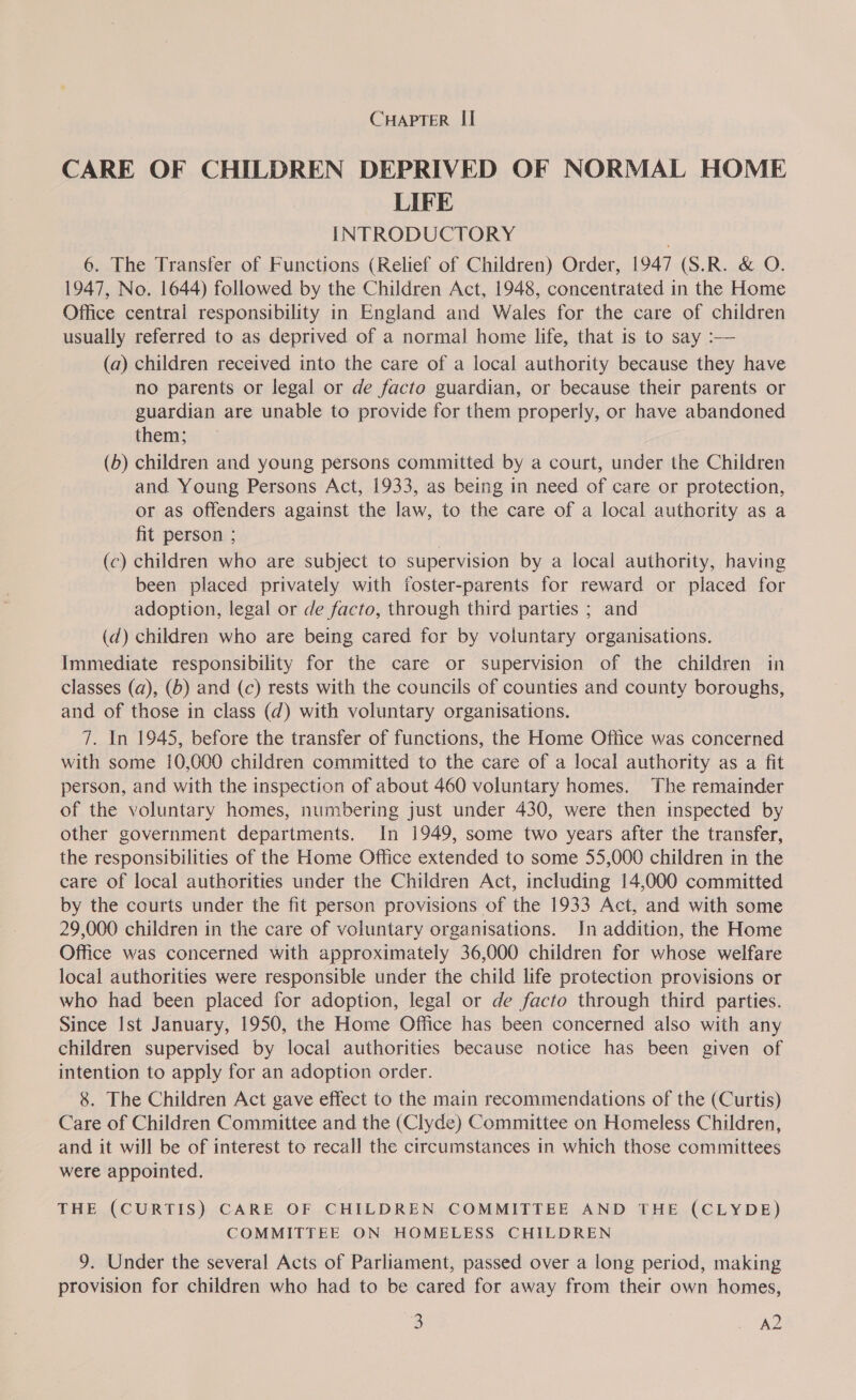 CARE OF CHILDREN DEPRIVED OF NORMAL HOME LIFE INTRODUCTORY 6. The Transfer of Functions (Relief of Children) Order, 1947 (S.R. &amp; O. 1947, No. 1644) followed by the Children Act, 1948, concentrated in the Home Office central responsibility in England and Wales for the care of children usually referred to as deprived of a normal home life, that is to say :— (a) children received into the care of a local authority because they have no parents or legal or de facto guardian, or because their parents or guardian are unable to provide for them properly, or have abandoned them; (b) children and young persons committed by a court, under the Children and Young Persons Act, 1933, as being in need of care or protection, or as offenders against the law, to the care of a local authority as a fit person ; (c) children who are subject to supervision by a local authority, having been placed privately with foster-parents for reward or placed for adoption, legal or de facto, through third parties ; and (d) children who are being cared for by voluntary organisations. Immediate responsibility for the care or supervision of the children in classes (a), (6) and (c) rests with the councils of counties and county boroughs, and of those in class (d) with voluntary organisations. 7. In 1945, before the transfer of functions, the Home Office was concerned with some 10,000 children committed to the care of a local authority as a fit person, and with the inspection of about 460 voluntary homes. The remainder of the voluntary homes, numbering just under 430, were then inspected by other government departments. In 1949, some two years after the transfer, the responsibilities of the Home Office extended to some 55,000 children in the care of local authorities under the Children Act, including 14,000 committed by the courts under the fit person provisions of the 1933 Act, and with some 29,000 children in the care of voluntary organisations. In addition, the Home Office was concerned with approximately 36,000 children for whose welfare local authorities were responsible under the child life protection provisions or who had been placed for adoption, legal or de facto through third parties. Since Ist January, 1950, the Home Office has been concerned also with any children supervised by local authorities because notice has been given of intention to apply for an adoption order. 8. The Children Act gave effect to the main recommendations of the (Curtis) Care of Children Committee and the (Clyde) Committee on Homeless Children, and it will be of interest to recall the circumstances in which those committees were appointed. THE (CURTIS) CARE OF CHILDREN COMMITTEE AND THE (CLYDE) COMMITTEE ON HOMELESS CHILDREN 9. Under the several Acts of Parliament, passed over a long period, making provision for children who had to be cared for away from their own homes,