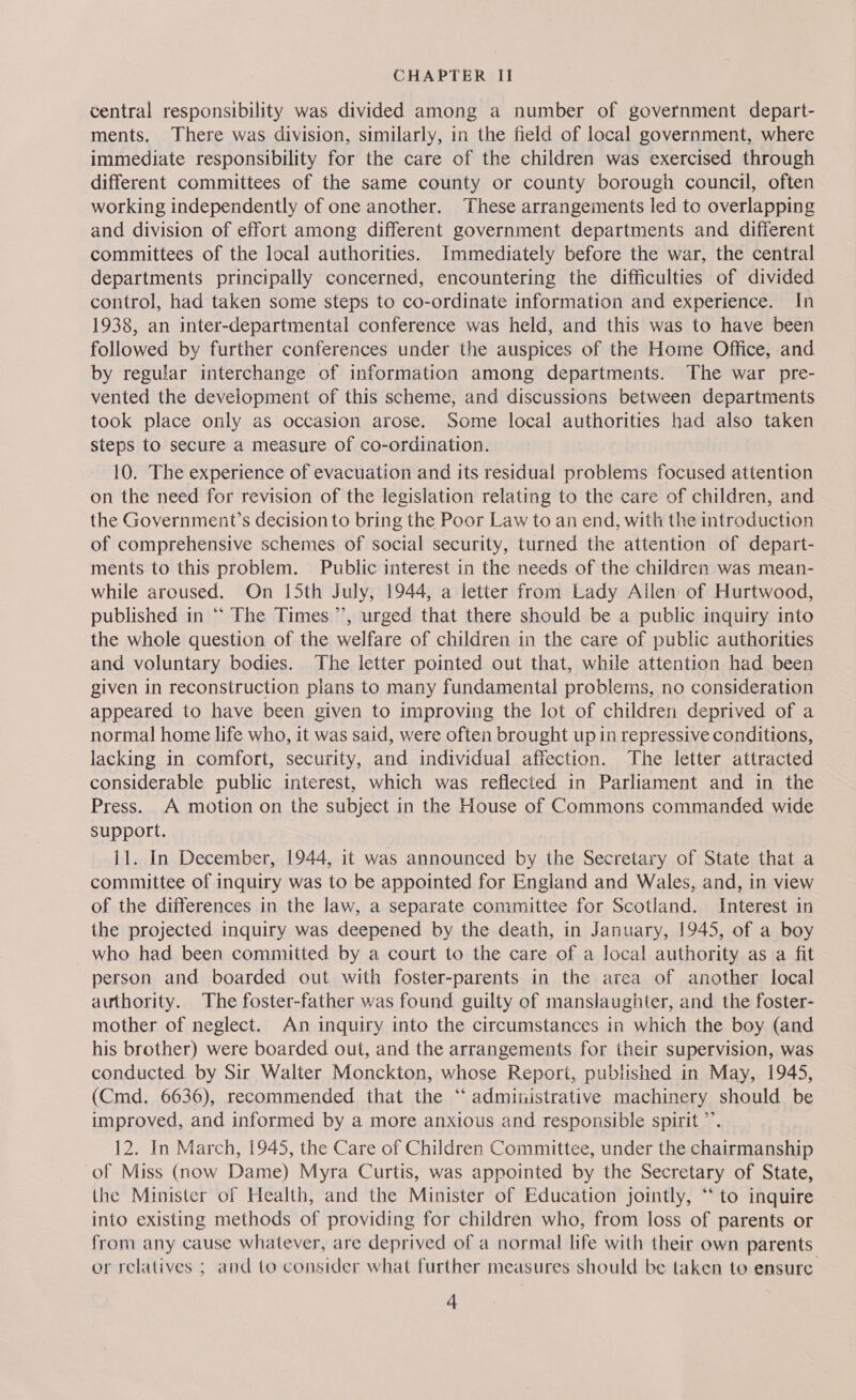 central responsibility was divided among a number of government depart- ments. There was division, similarly, in the field of local government, where immediate responsibility for the care of the children was exercised through different committees of the same county or county borough council, often working independently of one another. These arrangements led to overlapping and division of effort among different government departments and different committees of the local authorities. Immediately before the war, the central departments principally concerned, encountering the difficulties of divided control, had taken some steps to co-ordinate information and experience. In 1938, an inter-departmental conference was held, and this was to have been followed by further conferences under the auspices of the Home Office, and by regular interchange of information among departments. The war pre- vented the development of this scheme, and discussions between departments took place only as occasion arose. Some local authorities had also taken steps to secure a measure of co-ordination. 10. The experience of evacuation and its residual problems focused attention on the need for revision of the legislation relating to the care of children, and the Government’s decision to bring the Poor Law to an end, with the introduction of comprehensive schemes of social security, turned the attention of depart- ments to this problem. Public interest in the needs of the children was mean- while aroused. On 15th July, 1944, a letter from Lady Allen of Hurtwood, published in ‘‘ The Times’, urged that there should be a public inquiry into the whole question of the welfare of children in the care of public authorities and voluntary bodies. The letter pointed out that, while attention had been given in reconstruction plans to many fundamental problems, no consideration appeared to have been given to improving the lot of children deprived of a normal home life who, it was said, were often brought up in repressive conditions, lacking in comfort, security, and individual affection. The letter attracted considerable public interest, which was reflected in Parliament and in the Press. A motion on the subject in the House of Commons commanded wide Support. 11. In December, 1944, it was announced by the Secretary of State that a committee of inquiry was to be appointed for Engiand and Wales, and, in view of the differences in the law, a separate committee for Scotland. Interest in the projected inquiry was deepened by the death, in January, 1945, of a boy who had been committed by a court to the care of a local authority as a fit person and boarded out with foster-parents in the area of another local authority. The foster-father was found guilty of manslaughter, and the foster- mother of neglect. An inquiry into the circumstances in which the boy (and his brother) were boarded out, and the arrangements for their supervision, was conducted by Sir Walter Monckton, whose Report, published in May, 1945, (Cmd, 6636), recommended that the “ admitistrative machinery should be improved, and informed by a more anxious and responsible spirit ”’. 12. In March, 1945, the Care of Children Committee, under the chairmanship of Miss (now Dame) Myra Curtis, was appointed by the Secretary of State, the Minister of Health, and the Minister of Education jointly, “‘ to inquire into existing methods of providing for children who, from loss of parents or from any cause whatever, are deprived of a normal life with their own parents or relatives ; and to consider what further measures should be taken to ensure