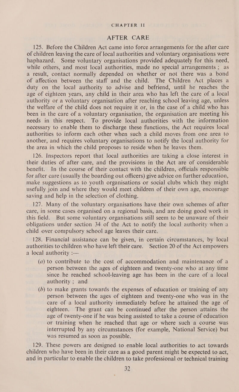 AFTER CARE 125. Before the Children Act came into force arrangements for the after care of children leaving the care of local authorities and voluntary organisations were haphazard. Some voluntary organisations provided adequately for this need, while others, and most local authorities, made no special arrangements ; as a result, contact normally depended on whether or not there was a bond of affection between the staff and the child. The Children Act places a duty on the local authority to advise and befriend, until he reaches the age of eighteen years, any child in their area who has left the care of a local authority or a voluntary organisation after reaching school leaving age, unless the welfare of the child does not require it or, in the case of a child who has been in the care of a voluntary organisation, the organisation are meeting his needs in this respect. To provide local authorities with the information necessary to enable them to discharge these functions, the Act requires local authorities to inform each other when such a child moves from one area to another, and requires voluntary organisations to notify the local authority for the area in which the child proposes to reside when he leaves them. 126. Inspectors report that local authorities are taking a close interest in their duties of after care, and the provisions in the Act are of considerable benefit. In the course of their contact with the children, officials responsible for after care (usually the boarding out officers) give advice on further education, make Suggestions as to youth organisations or social clubs which they might usefully J join and where they would meet children of their own age, encourage saving and help in the selection of clothing. 127, Many of the voluntary organisations have their own schemes of after care, in some cases organised on a regional basis, and are doing good work in this field. But some voluntary organisations still seem to be unaware of their obligations under section 34 of the Act to notify the local authority when a child over compulsory school age leaves their care. 128. Financial assistance can be given, in certain circumstances, by local authorities to children who have left their care. Section 20 of the Act empowers a local authority :— (a) to contribute to the cost of accommodation and maintenance of a person between the ages of eighteen and twenty-one who at any time since he reached school-leaving age has been in the care of a local authority ; and (b) to make grants towards the expenses of education or training of any person between the ages of eighteen and twenty-one who was in the care of a local authority immediately before he attained the age of eighteen. The grant can be continued after the person attains the age of twenty-one if he was being assisted to take a course of education or training when he reached that age or where such a course was interrupted by any circumstances (for example, National Service) but was resumed as soon as possible. 129. These powers are designed to enable local authorities to act towards children who have been in their care as a good parent might be expected to act, and in particular to enable the children to take professional or technical training