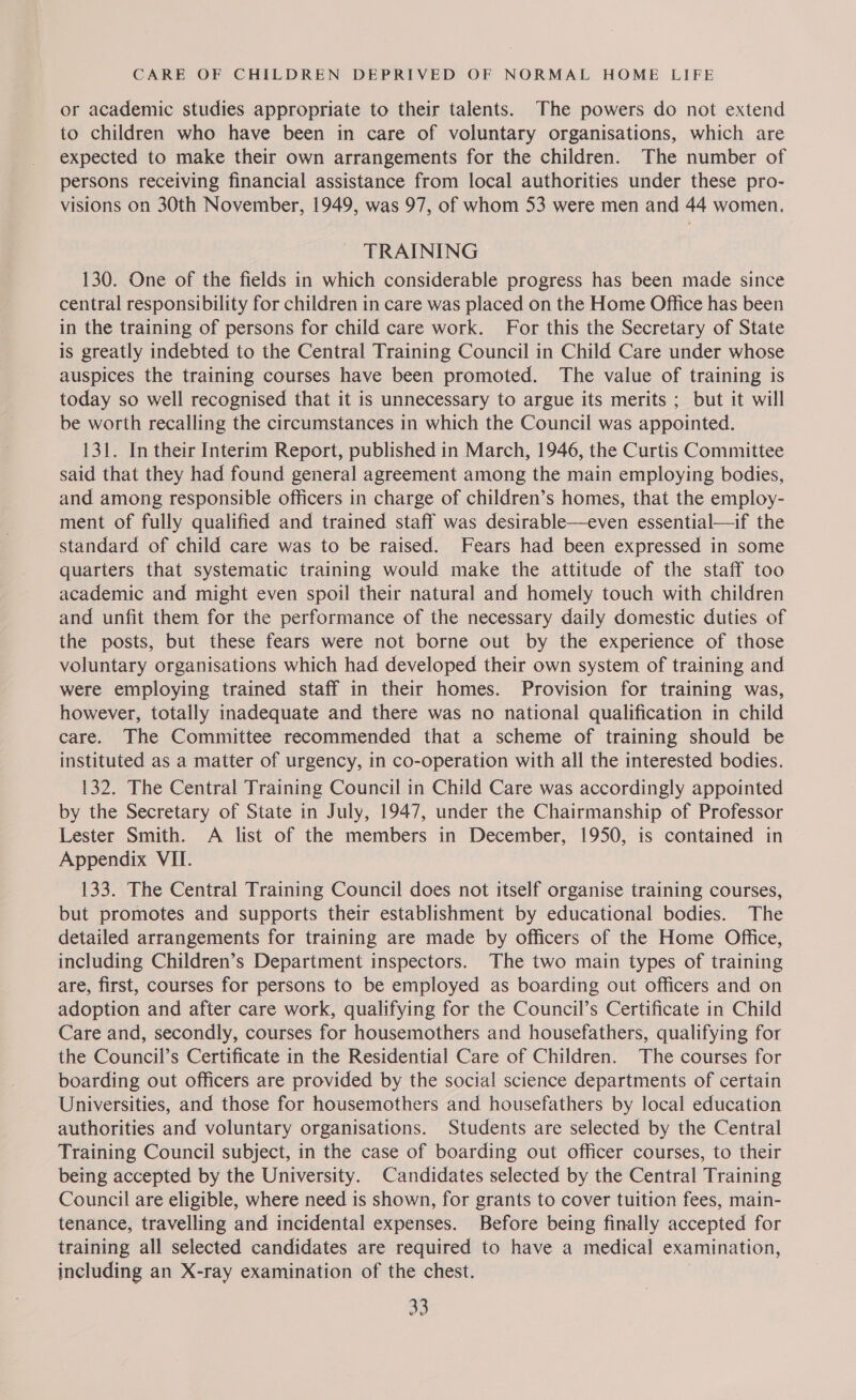 or academic studies appropriate to their talents. The powers do not extend to children who have been in care of voluntary organisations, which are expected to make their own arrangements for the children. The number of persons receiving financial assistance from local authorities under these pro- visions on 30th November, 1949, was 97, of whom 53 were men and 44 women. TRAINING 130. One of the fields in which considerable progress has been made since central responsibility for children in care was placed on the Home Office has been in the training of persons for child care work. For this the Secretary of State is greatly indebted to the Central Training Council in Child Care under whose auspices the training courses have been promoted. The value of training is today so well recognised that it is unnecessary to argue its merits ; but it will be worth recalling the circumstances in which the Council was appointed. 131. In their Interim Report, published in March, 1946, the Curtis Committee said that they had found general agreement among the main employing bodies, and among responsible officers in charge of children’s homes, that the employ- ment of fully qualified and trained staff was desirable—even essential—if the standard of child care was to be raised. Fears had been expressed in some quarters that systematic training would make the attitude of the staff too academic and might even spoil their natural and homely touch with children and unfit them for the performance of the necessary daily domestic duties of the posts, but these fears were not borne out by the experience of those voluntary organisations which had developed their own system of training and were employing trained staff in their homes. Provision for training was, however, totally inadequate and there was no national qualification in child care. The Committee recommended that a scheme of training should be instituted as a matter of urgency, in co-operation with all the interested bodies. 132. The Central Training Council in Child Care was accordingly appointed by the Secretary of State in July, 1947, under the Chairmanship of Professor Lester Smith. A list of the members in December, 1950, is contained in Appendix VII. 133. The Central Training Council does not itself organise training courses, but promotes and supports their establishment by educational bodies. The detailed arrangements for training are made by officers of the Home Office, including Children’s Department inspectors. The two main types of training are, first, courses for persons to be employed as boarding out officers and on adoption and after care work, qualifying for the Council’s Certificate in Child Care and, secondly, courses for housemothers and housefathers, qualifying for the Council’s Certificate in the Residential Care of Children. The courses for boarding out officers are provided by the social science departments of certain Universities, and those for housemothers and housefathers by local education authorities and voluntary organisations. Students are selected by the Central Training Council subject, in the case of boarding out officer courses, to their being accepted by the University. Candidates selected by the Central Training Council are eligible, where need is shown, for grants to cover tuition fees, main- tenance, travelling and incidental expenses. Before being finally accepted for training all selected candidates are required to have a medical examination, including an X-ray examination of the chest.