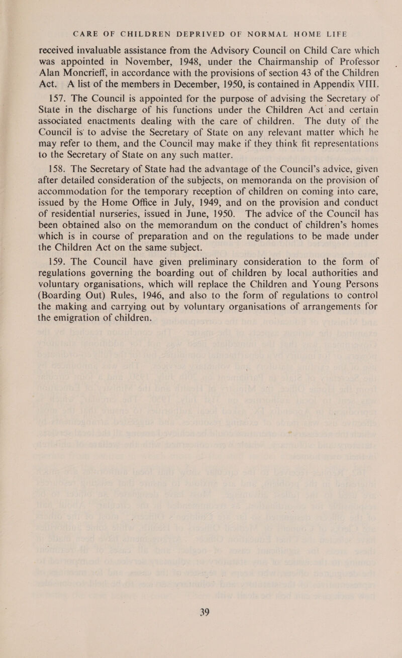 received invaluable assistance from the Advisory Council on Child Care which was appointed in November, 1948, under the Chairmanship of Professor Alan Moncrieff, in accordance with the provisions of section 43 of the Children Act. A list of the members in December, 1950, is contained in Appendix VIII. 157. The Council is appointed for the purpose of advising the Secretary of State in the discharge of his functions under the Children Act and certain associated enactments dealing with the care of children. The duty of the Council is to advise the Secretary of State on any relevant matter which he may refer to them, and the Council may make if they think fit representations to the Secretary of State on any such matter. 158. The Secretary of State had the advantage of the Council’s advice, given after detailed consideration of the subjects, on memoranda on the provision of accommodation for the temporary reception of children on coming into care, issued by the Home Office in July, 1949, and on the provision and conduct of residential nurseries, issued in June, 1950. The advice of the Council has been obtained also on the memorandum on the conduct of children’s homes which is in course of preparation and on the regulations to be made under the Children Act on the same subject. 159. The Council have given preliminary consideration to the form of regulations governing the boarding out of children by local authorities and voluntary organisations, which will replace the Children and Young Persons (Boarding Out) Rules, 1946, and also to the form of regulations to control the making and carrying out by voluntary organisations of arrangements for the emigration of children.