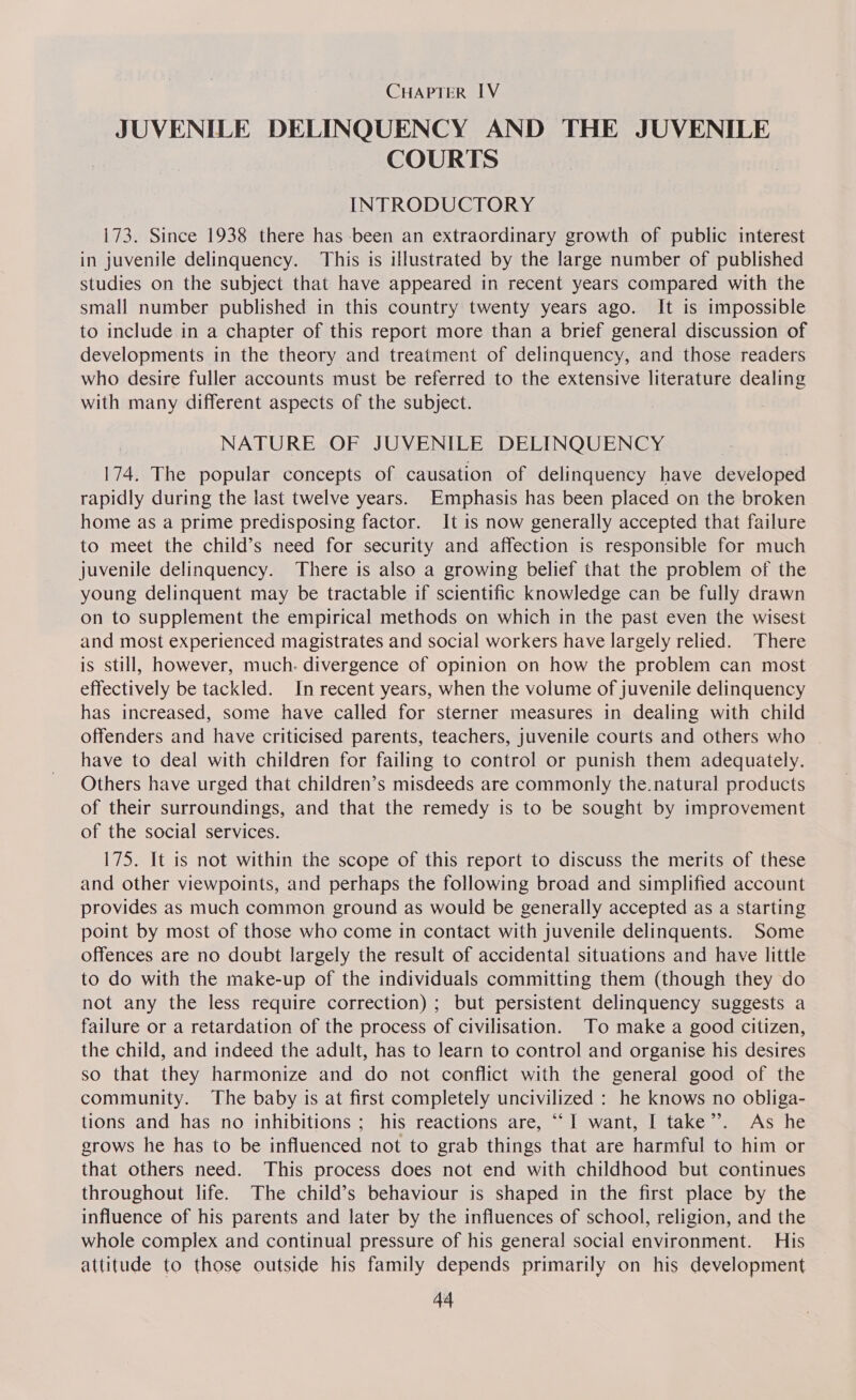 JUVENILE DELINQUENCY AND THE JUVENILE COURTS INTRODUCTORY 173. Since 1938 there has been an extraordinary growth of public interest in juvenile delinquency. This is illustrated by the large number of published studies on the subject that have appeared in recent years compared with the small number published in this country twenty years ago. It is impossible to include in a chapter of this report more than a brief general discussion of developments in the theory and treatment of delinquency, and those readers who desire fuller accounts must be referred to the extensive literature dealing with many different aspects of the subject. | NATURE OF JUVENILE DELINQUENCY 174. The popular concepts of causation of delinquency have developed rapidly during the last twelve years. Emphasis has been placed on the broken home as a prime predisposing factor. It is now generally accepted that failure to meet the child’s need for security and affection is responsible for much juvenile delinquency. There is also a growing belief that the problem of the young delinquent may be tractable if scientific knowledge can be fully drawn on to supplement the empirical methods on which in the past even the wisest and most experienced magistrates and social workers have largely relied. There is still, however, much. divergence of opinion on how the problem can most effectively be tackled. In recent years, when the volume of juvenile delinquency has increased, some have called for sterner measures in dealing with child offenders and have criticised parents, teachers, juvenile courts and others who | have to deal with children for failing to control or punish them adequately. Others have urged that children’s misdeeds are commonly the.natural products of their surroundings, and that the remedy is to be sought by improvement of the social services. 175. It is not within the scope of this report to discuss the merits of these and other viewpoints, and perhaps the following broad and simplified account provides as much common ground as would be generally accepted as a starting point by most of those who come in contact with juvenile delinquents. Some offences are no doubt largely the result of accidental situations and have little to do with the make-up of the individuals committing them (though they do not any the less require correction) ; but persistent delinquency suggests a failure or a retardation of the process of civilisation. To make a good citizen, the child, and indeed the adult, has to learn to control and organise his desires so that they harmonize and do not conflict with the general good of the community. The baby is at first completely uncivilized : he knows no obliga- tions and has no inhibitions ; his reactions are, “I want, I take”. As he grows he has to be influenced not to grab things that are harmful to him or that others need. This process does not end with childhood but continues throughout life. The child’s behaviour is shaped in the first place by the influence of his parents and later by the influences of school, religion, and the whole complex and continual pressure of his genera! social environment. His attitude to those outside his family depends primarily on his development