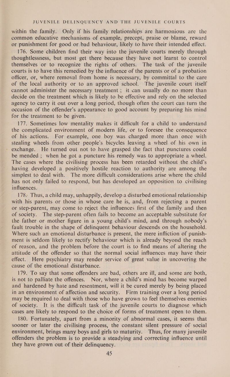 within the family. Only if his family relationships are harmonious are the common educative mechanisms of example, precept, praise or blame, reward or punishment for good or bad behaviour, likely to have their intended effect. 176. Some children find their way into the juvenile courts merely through thoughtlessness, but most get there because they have not learnt to control themselves or to recognize the rights of others. The task of the juvenile courts is to have this remedied by the influence of the parents or of a probation officer, or, where removal from home is necessary, by committal to the care of the local authority or to an approved school. The juvenile court itself cannot administer the necessary treatment ; it can usually do no more than decide on the treatment which is likely to be effective and rely on the selected agency to carry it out over a long period, though often the court can turn the occasion of the offender’s appearance to good account by preparing his mind for the treatment to be given. 177. Sometimes low mentality makes it difficult for a child to understand the complicated environment of modern life, or to foresee the consequence of his actions. For example, one boy was charged more than once with stealing wheels from other people’s bicycles leaving a wheel of his own in - exchange. He turned out not to have grasped the fact that punctures could be mended ; when he got a puncture his remedy was to appropriate a wheel. The cases where the civilising process has been retarded without the child’s having developed a positively hostile reaction to authority are among the simplest to deal with. The more difficult considerations arise where the child has not only failed to respond, but has developed an opposition to civilising influences. 178: Thus, a child may, unhappily, develop a disturbed emotional relationship with his parents or those in whose care he is, and, from rejecting a parent or step-parent, may come to reject the influences first of the family and then of society. The step-parent often fails to become an acceptable substitute for the father or mother figure in a young child’s mind, and through nobody’s fault trouble in the shape of delinquent behaviour descends on the household. Where such an emotional disturbance is present, the mere infliction of punish- ment is seldom likely to rectify behaviour which is already beyond the reach of reason, and the problem before the court is to find means of altering the attitude of the offender so that the normal social influences may have their effect. Here psychiatry may render service of great value in uncovering the cause of the emotional disturbance. 179. To say that some offenders are bad, others are ill, and some are both, is not to palliate the offences. Nor, where a child’s mind has become warped and hardened by hate and resentment, will it be cured merely by being placed in an environment of affection and security. Firm training over a long period may be required to deal with those who have grown to feel themselves enemies of society. It is the difficult task of the juvenile courts to diagnose which cases are likely to respond to the choice of forms of treatment open to them. 180. Fortunately, apart from a minority of abnormal cases, it seems that sooner or later the civilising process, the constant silent pressure of social environment, brings many boys and girls to maturity. Thus, for many juvenile offenders the problem is to provide a steadying and correcting influence until they have grown out of their delinquency.