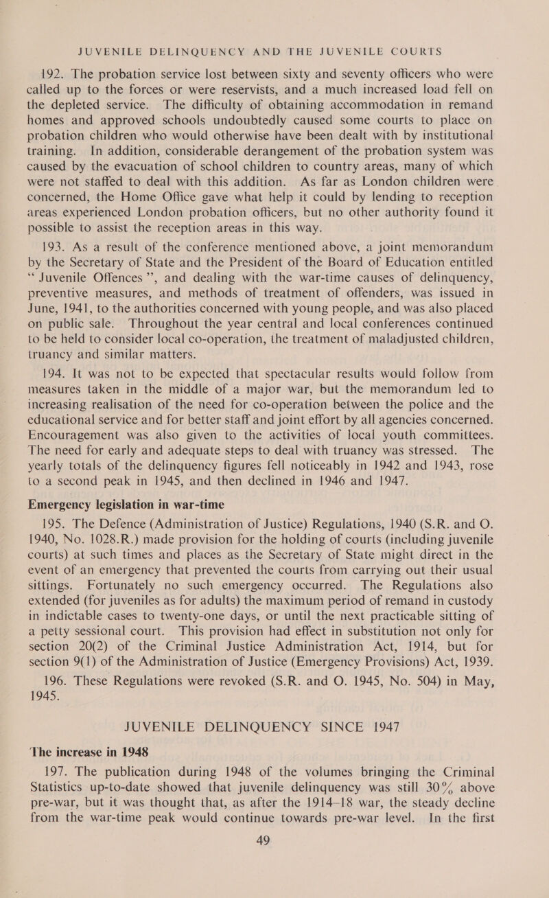 192. The probation service lost between sixty and seventy officers who were called up to the forces or were reservists, and a much increased load fell on the depleted service. The difficulty of obtaining accommodation in remand homes and approved schools undoubtedly caused some courts to place on probation children who would otherwise have been dealt with by institutional training. In addition, considerable derangement of the probation system was ~ caused by the evacuation of school children to country areas, many of which were not staffed to deal with this addition. As far as London children were concerned, the Home Office gave what help it could by lending to reception areas experienced London probation officers, but no other authority found it possible to assist the reception areas in this way. 193. As a result of the conference mentioned above, a joint memorandum by the Secretary of State and the President of the Board of Education entitled *“ Juvenile Offences ’’, and dealing with the war-time causes of delinquency, preventive measures, and methods of treatment of offenders, was issued in June, 1941, to the authorities concerned with young people, and was also placed on public sale. Throughout the year central and local conferences continued to be held to consider local co-operation, the treatment of maladjusted children, truancy and similar matters. 194. It was not to be expected that spectacular results would follow from measures taken in the middle of a major war, but the memorandum led to increasing realisation of the need for co-operation between the police and the educational service and for better staff and joint effort by all agencies concerned. Encouragement was also given to the activities of local youth committees. The need for early and adequate steps to deal with truancy was stressed. The yearly totals of the delinquency figures fell noticeably in 1942 and 1943, rose to a second peak in 1945, and then declined in 1946 and 1947. Emergency legislation in war-time 195. The Defence (Administration of Justice) Regulations, 1940 (S.R. and O. 1940, No. 1028.R.) made provision for the holding of courts (including juvenile courts) at such times and places as the Secretary of State might direct in the event of an emergency that prevented the courts from carrying out their usual sittings. Fortunately no such emergency occurred. The Regulations also extended (for juveniles as for adults) the maximum period of remand in custody in indictable cases to twenty-one days, or until the next practicable sitting of a petty sessional court. This provision had effect in substitution not only for section 20(2) of the Criminal Justice Administration Act, 1914, but for section 9(1) of the Administration of Justice (Emergency Provisions) Act, 1939. 196. These Regulations were revoked (S.R. and O. 1945, No. 504) in May, 1945. JUVENILE DELINQUENCY SINCE 1947 The increase in 1948 197. The publication during 1948 of the volumes bringing the Criminal Statistics up-to-date showed that juvenile delinquency was still 30° above pre-war, but it was thought that, as after the 1914-18 war, the steady decline from the war-time peak would continue towards pre-war level. In the first