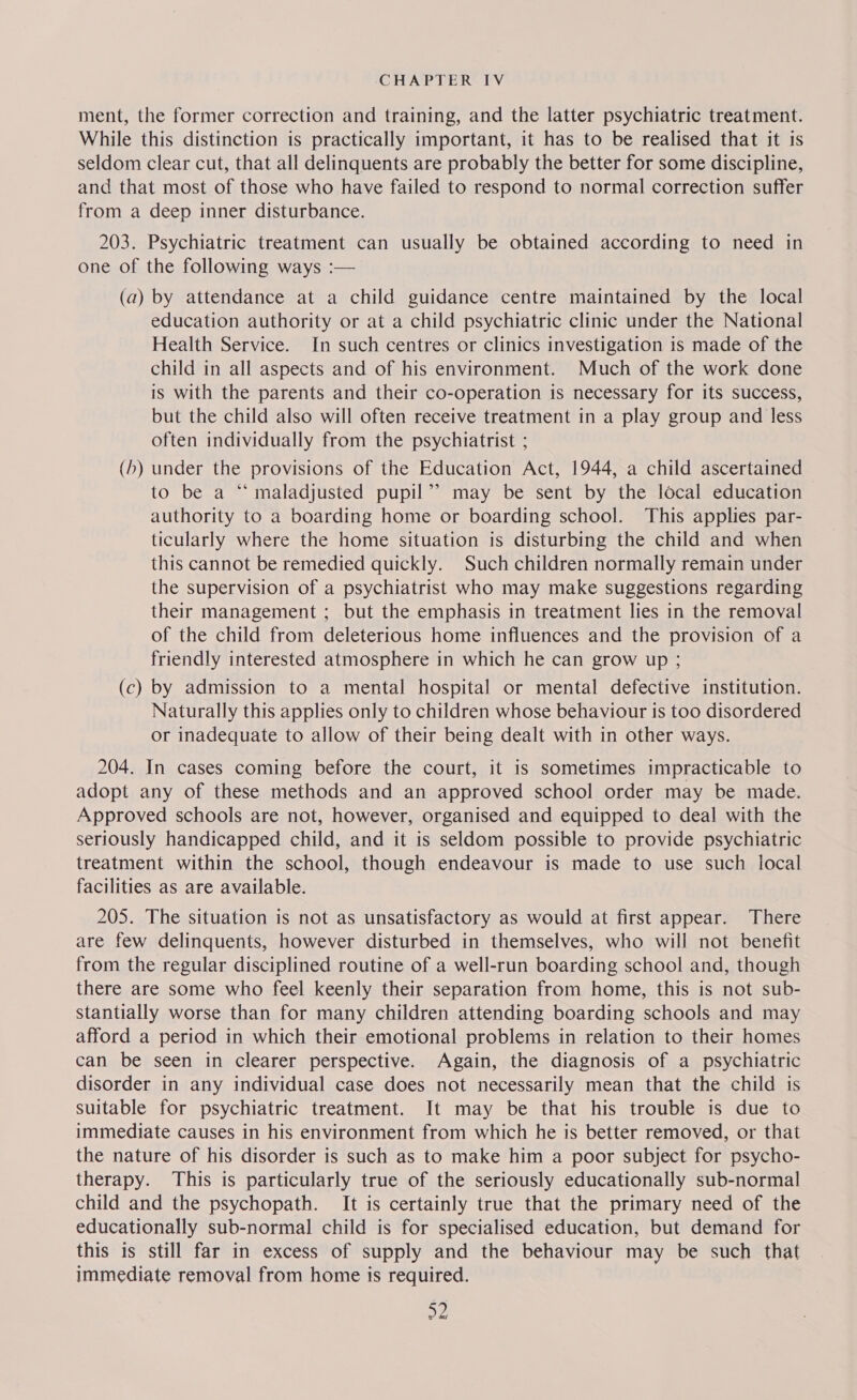 ment, the former correction and training, and the latter psychiatric treatment. While this distinction is practically important, it has to be realised that it is seldom clear cut, that all delinquents are probably the better for some discipline, and that most of those who have failed to respond to normal correction suffer from a deep inner disturbance. 203. Psychiatric treatment can usually be obtained according to need in one of the following ways :— (a) by attendance at a child guidance centre maintained by the local education authority or at a child psychiatric clinic under the National Health Service. In such centres or clinics investigation is made of the child in all aspects and of his environment. Much of the work done is with the parents and their co-operation is necessary for its success, but the child also will often receive treatment in a play group and less often individually from the psychiatrist ; (/) under the provisions of the Education Act, 1944, a child ascertained to be a “ maladjusted pupil’? may be sent by the local education authority to a boarding home or boarding school. This applies par- ticularly where the home situation is disturbing the child and when this cannot be remedied quickly. Such children normally remain under the supervision of a psychiatrist who may make suggestions regarding their management ; but the emphasis in treatment lies in the removal of the child from deleterious home influences and the provision of a friendly interested atmosphere in which he can grow up ; (c) by admission to a mental hospital or mental defective institution. Naturally this applies only to children whose behaviour is too disordered or inadequate to allow of their being dealt with in other ways. 204. In cases coming before the court, it is sometimes impracticable to adopt any of these methods and an approved school order may be made. Approved schools are not, however, organised and equipped to deal with the seriously handicapped child, and it is seldom possible to provide psychiatric treatment within the school, though endeavour is made to use such local facilities as are available. 205. The situation is not as unsatisfactory as would at first appear. There are few delinquents, however disturbed in themselves, who will not benefit from the regular disciplined routine of a well-run boarding school and, though there are some who feel keenly their separation from home, this is not sub- stantially worse than for many children attending boarding schools and may afford a period in which their emotional problems in relation to their homes can be seen in clearer perspective. Again, the diagnosis of a psychiatric disorder in any individual case does not necessarily mean that the child is suitable for psychiatric treatment. It may be that his trouble is due to immediate causes in his environment from which he is better removed, or that the nature of his disorder is such as to make him a poor subject for psycho- therapy. This is particularly true of the seriously educationally sub-normal child and the psychopath. It is certainly true that the primary need of the educationally sub-normal child is for specialised education, but demand for this is still far in excess of supply and the behaviour may be such that immediate removal from home is required. D2