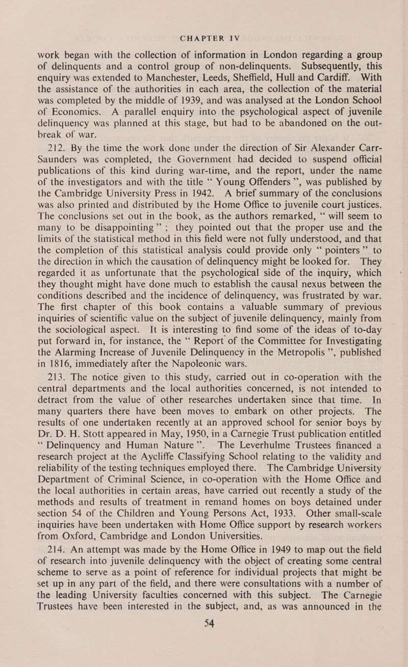 work began with the collection of information in London regarding a group of delinquents and a control group of non-delinquents. Subsequently, this enquiry was extended to Manchester, Leeds, Sheffield, Hull and Cardiff. With the assistance of the authorities in each area, the collection of the material was completed by the middle of 1939, and was analysed at the London School of Economics. A parallel enquiry into the psychological aspect of juvenile delinquency was planned at this stage, but had to be abandoned on the out- break of war. 212. By the time the work done under the direction of Sir Alexander Carr- Saunders was completed, the Government had decided to suspend official publications of this kind during war-time, and the report, under the name of the investigators and with the title ““ Young Offenders ’’, was published by the Cambridge University Press in 1942. A brief summary of the conclusions was also printed and distributed by the Home Office to juvenile court justices. The conclusions set out in the book, as the authors remarked, “ will seem to many to be disappointing”; they pointed out that the proper use and the limits of the statistical method in this field were not fully understood, and that the completion of this statistical analysis could provide only “ pointers ’’ to the direction in which the causation of delinquency might be looked for. They regarded it as unfortunate that the psychological side of the inquiry, which they thought might have done much to establish the causal nexus between the conditions described and the incidence of delinquency, was frustrated by war. The first chapter of this book contains a valuable summary of previous inquiries of scientific value on the subject of juvenile delinquency, mainly from the sociological aspect. It is interesting to find some of the ideas of to-day put forward in, for instance, the “‘ Report of the Committee for Investigating the Alarming Increase of Juvenile Delinquency in the Metropolis ’’, published in 1816, immediately after the Napoleonic wars. 213. The notice given to this study, carried out in co-operation with the central departments and the local authorities concerned, is not intended to detract from the value of other researches undertaken since that time. In many quarters there have been moves to embark on other projects. The results of one undertaken recently at an approved school for senior boys by Dr. D. H. Stott appeared in May, 1950, in a Carnegie Trust publication entitled ‘“* Delinquency and Human Nature’’. The Leverhulme Trustees financed a research project at the Aycliffe Classifying School relating to the validity and reliability of the testing techniques employed there. The Cambridge University Department of Criminal Science, in co-operation with the Home Office and the local authorities in certain areas, have carried out recently a study of the methods and results of treatment in remand homes on boys detained under section 54 of the Children and Young Persons Act, 1933. Other small-scale inquiries have been undertaken with Home Office support by research workers from Oxford, Cambridge and London Universities. 214. An attempt was made by the Home Office in 1949 to map out the field of research into juvenile delinquency with the object of creating some central scheme to serve as a point of reference for individual projects that might be set up in any part of the field, and there were consultations with a number of the leading University faculties concerned with this subject. The Carnegie Trustees have been interested in the subject, and, as was announced in the