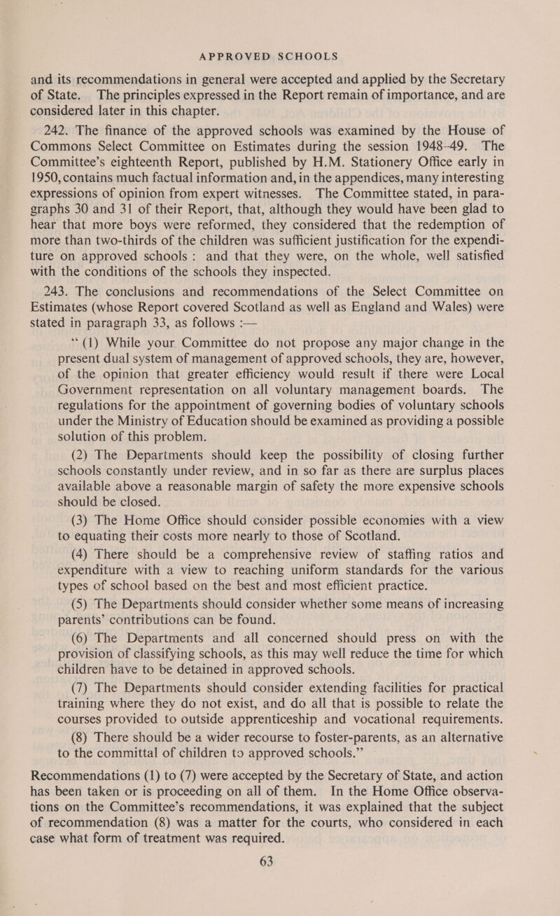 and its recommendations in general were accepted and applied by the Secretary of State. The principles expressed in the Report remain of importance, and are considered later in this chapter. 242. The finance of the approved schools was examined by the House of Commons Select Committee on Estimates during the session 1948-49. The - Committee’s eighteenth Report, published by H.M. Stationery Office early in 1950, contains much factual information and, in the appendices, many interesting expressions of opinion from expert witnesses. The Committee stated, in para- graphs 30 and 31 of their Report, that, although they would have been glad to hear that more boys were reformed, they considered that the redemption of more than two-thirds of the children was sufficient justification for the expendi- ture on approved schools: and that they were, on the whole, well satisfied with the conditions of the schools they inspected. 243. The conclusions and recommendations of the Select Committee on Estimates (whose Report covered Scotland as well as England and Wales) were stated in paragraph 33, as follows :— ‘““(1) While your Committee do not propose any major change in the present dual system of management of approved schools, they are, however, of the opinion that greater efficiency would result if there were Local Government representation on all voluntary management boards. The regulations for the appointment of governing bodies of voluntary schools under the Ministry of Education should be examined as providing a possible solution of this problem. (2) The Departments should keep the possibility of closing further schools constantly under review, and in so far as there are surplus places available above a reasonable margin of safety the more expensive schools should be closed. (3) The Home Office should consider possible economies with a view to equating their costs more nearly to those of Scotland. (4) There should be a comprehensive review of staffing ratios and expenditure with a view to reaching uniform standards for the various types of school based on the best and most efficient practice. (5) The Departments should consider whether some means of increasing parents’ contributions can be found. (6) The Departments and all concerned should press on with the provision of classifying schools, as this may well reduce the time for which children have to be detained in approved schools. (7) The Departments should consider extending facilities for practical training where they do not exist, and do all that is possible to relate the courses provided to outside apprenticeship and vocational requirements. (8) There should be a wider recourse to foster-parents, as an alternative to the committal of children to approved schools.”’ Recommendations (1) to (7) were accepted by the Secretary of State, and action has been taken or is proceeding on all of them. In the Home Office observa- tions on the Committee’s recommendations, it was explained that the subject of recommendation (8) was a matter for the courts, who considered in each case what form of treatment was required.