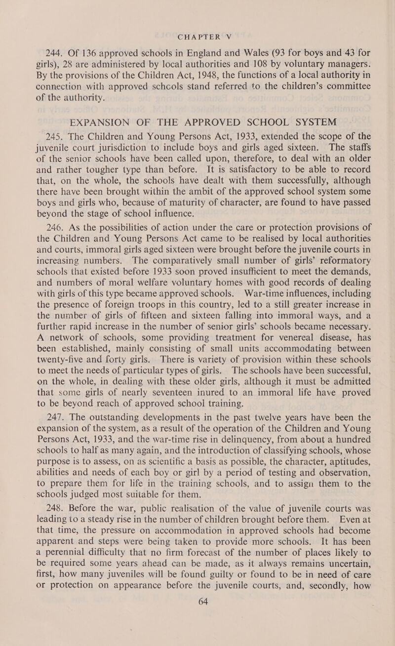 244. Of 136 approved schools in England and Wales (93 for boys and 43 for girls), 28 are administered by local authorities and 108 by voluntary managers. By the provisions of the Children Act, 1948, the functions of a local authority in connection with approved schcols stand referred to the children’s committee of the authority. EXPANSION OF THE APPROVED SCHOOL SYSTEM 245. The Children and Young Persons Act, 1933, extended the scope of the juvenile court jurisdiction to include boys and girls aged sixteen. The staffs of the senior schools have been called upon, therefore, to deal with an older and rather tougher type than before. It is satisfactory to be able to record that, on the whole, the schools have dealt with them successfully, although there have been brought within the ambit of the approved school system some boys and girls who, because of maturity of character, are found to have passed beyond the stage of school influence. 246. As the possibilities of action under the care or protection provisions of the Children and Young Persons Act came to be realised by local authorities and courts, immoral girls aged sixteen were brought before the juvenile courts in increasing numbers. The comparatively small number of girls’ reformatory schools that existed before 1933 soon proved insufficient to meet the demands, and numbers of moral welfare voluntary homes with good records of dealing with girls of this type became approved schools. War-time influences, including the presence of foreign troops in this country, led to a still greater increase in the number of girls of fifteen and sixteen falling into immoral ways, and a further rapid increase in the number of senior girls’ schools became necessary. A network of schools, some providing treatment for venereal disease, has been established, mainly consisting of small units accommodating between twenty-five and forty girls. There is variety of provision within these schools to meet the needs of particular types of girls. The schools have been successful, on the whole, in dealing with these older girls, although it must be admitted that some girls of nearly seventeen inured to an immoral life have proved to be beyond reach of approved school training. 247. The outstanding developments in the past twelve years have been the expansion of the system, as a result of the operation of the Children and Young Persons Act, 1933, and the war-time rise in delinquency, from about a hundred schools to half as many again, and the introduction of classifying schools, whose purpose is to assess, on as scientific a basis as possible, the character, aptitudes, abilities and needs of each boy or girl by a period of testing and observation, to prepare them for life in the training schools, and to assign them to the schools judged most suitable for them. 248. Before the war, public realisation of the value of juvenile courts was leading io a steady rise in the number of children brought before them. Even at that time, the pressure on accommodation in approved schools had become apparent and steps were being taken to provide more schools. It has been a perennial difficulty that no firm forecast of the number of places likely to be required some years ahead can be made, as it always remains uncertain, first, how many juveniles will be found guilty or found to be in need of care or protection on appearance before the juvenile courts, and, secondly, how