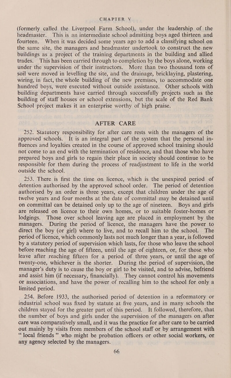 (formerly called the Liverpool Farm School), under the leadership of the headmaster. This is an intermediate school admitting boys aged thirteen and fourteen. When it was decided some years ago to add a classifying school on the same site, the managers and headmaster undertook to construct the new buildings as a project of the training departments in the building and allied trades. This has been carried through to completion by the boys alone, working under the supervision of their instructors. More than two thousand tons of soil were moved in levelling the site, and the drainage, bricklaying, plastering, wiring, in fact, the whole building of the new premises, to accommodate one hundred boys, were executed without outside assistance. Other schools with building departments have carried through successfully projects such as the building of staff houses or school extensions, but the scale of the Red Bank School project makes it an enterprise worthy of high praise. AFTER CARE 252. Statutory responsibility for after care rests with the managers of the approved schools. It is an integral part of the system that the personal in- fluences and loyalties created in the course of approved school training should not come to an end with the termination of residence, and that those who have prepared boys and girls to regain their place in society should continue to be responsible for them during the process of readjustment to life in the world outside the school. 253. There is first the time on licence, which is the unexpired period of detention authorised by the approved school order. The period of detention authorised by an order is three years, except that children under the age of twelve years and four months at the date of committal may be detained until on committal can be detained only up to the age of nineteen. Boys and girls are released on licence to their own homes, or to suitable foster-homes or lodgings. Those over school leaving age are placed in employment by the managers. During the period of licence, the managers have the power to direct the boy (or girl) where to live, and to recall him to the school. The period of licence, which commonly lasts not much longer than a year, is followed by a statutory period of supervision which lasts, for those who leave the school before reaching the age of fifteen, until the age of eighteen, or, for those who leave after reaching fifteen for a period of three years, or until the age of twenty-one, whichever is the shorter. During the period of supervision, the manager’s duty is to cause the boy or girl to be visited, and to advise, befriend and assist him (if necessary, financially). They cannot control his movements or associations, and have the power of recalling him to the school for only a limited period. 254. Before 1933, the authorised period of detention in a reformatory or industrial school was fixed by statute at five years, and in many schools the children stayed for the greater part of this period. It followed, therefore, that the number of boys and girls under the supervision of the managers on after care was comparatively small, and it was the practice for after care to be carried out mainly by visits from members of the school staff or by arrangement with “local friends ’’ who might be probation officers or other social workers, or any agency selected by the managers.