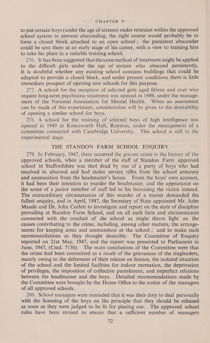 to put certain boys (under the age of sixteen) under restraint within the approved school system to prevent absconding, the right course would probably be to form a closed block attached to an open school; the persistent absconder could be sent there at an early stage of his career, with a view to training him to take his place in a suitable training school. | 276. It has been suggested that the same method of treatment might be applied to the difficult girls under the age of sixteen who abscond persistently. It is doubtful whether any existing school contains buildings that could be adapted to provide a closed block, and under present conditions there is little immediate prospect of opening new schools for this purpose. 277. A school for the reception of selected girls aged fifteen and over who require long-term psychiatric treatment was opened in 1949, under the manage- ment of the National Association for Mental Health. When an assessment can be made of this experiment, consideration will be given to the desirability of opening a similar school for boys. 278. A school for the training of selected boys of high intelligence was opened in 1949 at Kneesworth Hall, Royston, under the management of a committee connected with Cambridge University. This school is still in the experimental stage. : THE STANDON FARM SCHOOL ENQUIRY 279. In February, 1947, there occurred the gravest crime in the history of the approved schools, when a member of the staff of Standon Farm approved school in Staffordshire was shot dead by one of a party of boys who had resolved to abscond and had stolen service rifles from the school armoury and ammunition from the headmaster’s house. From the boys’ own account, it had been their intention to murder the headmaster, and the appearance on the scene of a junior member of staff led to his becoming the victim instead. The extraordinary circumstances of this murder of a master demanded the fullest enquiry, and in April, 1947, the Secretary of State appointed Mr. John Maude and Dr. John Corlett to investigate and report on the state of discipline prevailing at Standon Farm School, and on all such facts and circumstances connected with the conduct of the school as might throw light on the causes contributing to the crime, including, among other matters, the arrange- ments for keeping arms and ammunition at the school; and to make such recommendations as they thought desirable. The Committee of Enquiry reported on 21st May, 1947, and the report was presented to Parliament in June, 1947, (Cmd. 7150). The main conclusions of the Committee were that the crime had been committed as a result of the grievances of the ringleaders, mainly owing to the deferment of their release on licence, the isolated situation of the school and the limited facilities for indoor recreation, the deprivation of privileges, the imposition of collective punishment, and imperfect relations between the headmaster and the boys. Detailed recommendations made by the Committee were brought by the Home Office to the notice of the managers of all approved schools. 280. School managers were reminded that it was their duty to deal personally with the licensing of the boys on the principle that they should be released as soon as they were judged to be fit for placing out. The approved school rules have been revised to ensure that a sufficient number of managers pO