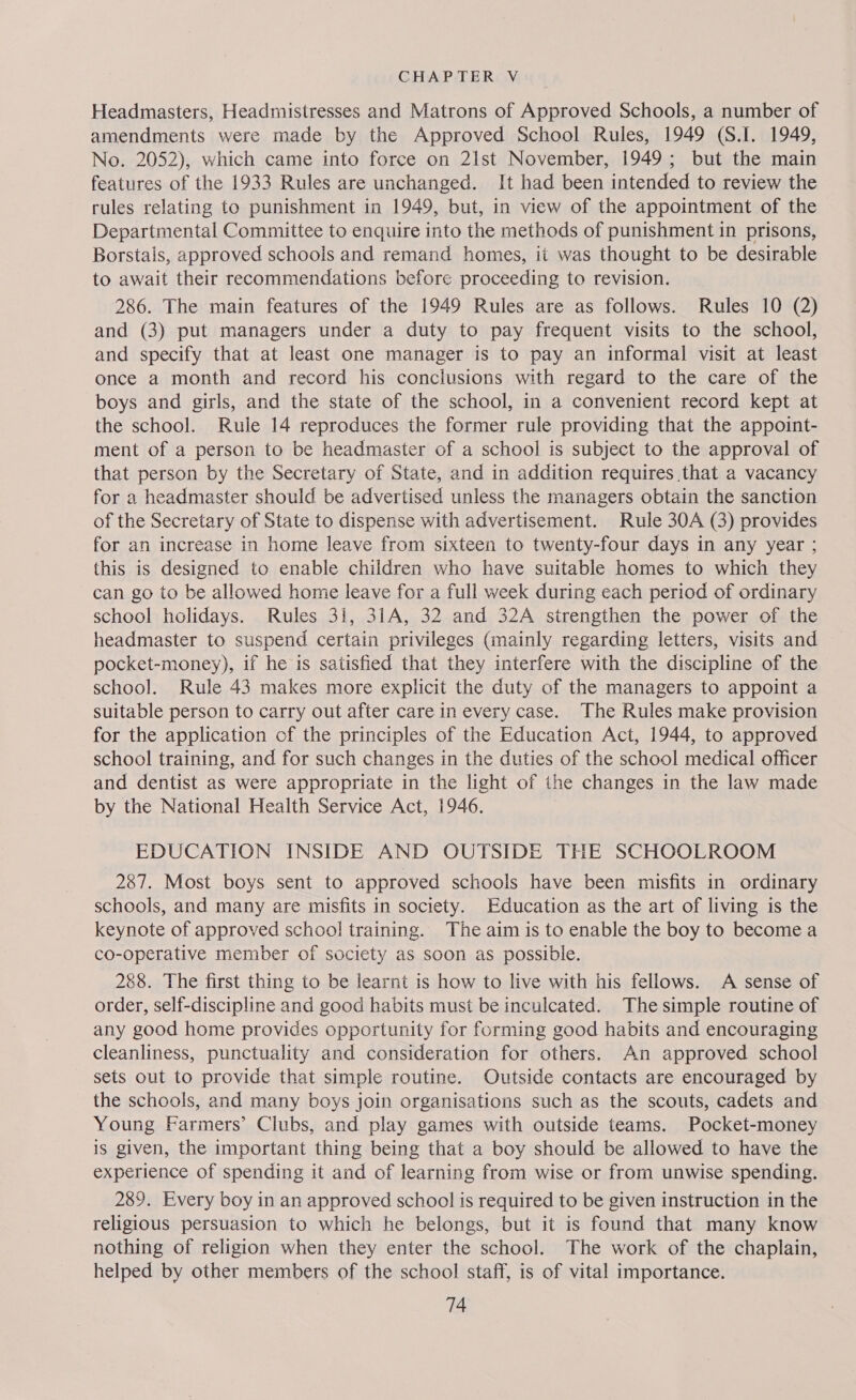 Headmasters, Headmistresses and Matrons of Approved Schools, a number of amendments were made by the Approved School Rules, 1949 (S.I. 1949, No. 2052), which came into force on 21st November, 1949; but the main features of the 1933 Rules are unchanged. It had been intended to review the rules relating to punishment in 1949, but, in view of the appointment of the Departmental Committee to enquire into the methods of punishment in prisons, Borstals, approved schools and remand homes, it was thought to be desirable to await their recommendations before proceeding to revision. 286. The main features of the 1949 Rules are as follows. Rules 10 (2) and (3) put managers under a duty to pay frequent visits to the school, and specify that at least one manager is to pay an informal visit at least once a month and record his conclusions with regard to the care of the boys and girls, and the state of the school, in a convenient record kept at the school. Rule 14 reproduces the former rule providing that the appoint- ment of a person to be headmaster of a school is subject to the approval of that person by the Secretary of State, and in addition requires that a vacancy for a headmaster should be advertised unless the managers obtain the sanction of the Secretary of State to dispense with advertisement. Rule 30A (3) provides for an increase in home leave from sixteen to twenty-four days in any year ; this is designed to enable children who have suitable homes to which they can go to be allowed home leave for a full week during each period of ordinary school holidays. Rules 31, 31A, 32 and 32A strengthen the power of the headmaster to suspend certain privileges (mainly regarding letters, visits and pocket-money), if he is satisfied that they interfere with the discipline of the school. Rule 43 makes more explicit the duty of the managers to appoint a suitable person to carry out after care in every case. The Rules make provision for the application of the principles of the Education Act, 1944, to approved school training, and for such changes in the duties of the school medical officer and dentist as were appropriate in the light of the changes in the law made by the National Health Service Act, 1946. EDUCATION INSIDE AND OUTSIDE THE SCHOOLROOM 287. Most boys sent to approved schools have been misfits in ordinary schools, and many are misfits in society. Education as the art of living is the keynote of approved school training. The aim is to enable the boy to become a co-operative member of society as soon as possible. 288. The first thing to be learnt is how to live with his fellows. A sense of order, self-discipline and good habits must be inculcated. The simple routine of any good home provides opportunity for forming good habits and encouraging cleanliness, punctuality and consideration for others. An approved school sets out to provide that simple routine. Outside contacts are encouraged by the schools, and many boys join organisations such as the scouts, cadets and Young Farmers’ Clubs, and play games with outside teams. Pocket-money is given, the important thing being that a boy should be allowed to have the experience of spending it and of learning from wise or from unwise spending. 289. Every boy in an approved school is required to be given instruction in the religious persuasion to which he belongs, but it is found that many know nothing of religion when they enter the school. The work of the chaplain, helped by other members of the school staff, is of vital importance.