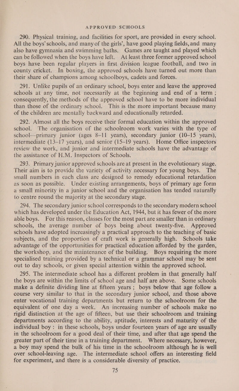 290. Physical training, and facilities for sport, are provided in every school. All the boys’ schools, and many of the girls’, have good playing fields, and many also have gymnasia and swimming baths. Games are taught and played which can be followed when the boys have left. At least three former approved school boys have been regular players in first division league football, and two in - county cricket. In boxing, the approved schools have turned out more than their share of champions among schoolboys, cadets and forces. 291. Unlike pupils of an ordinary school, boys enter and leave the approved schools at any time, not necessarily at the beginning and end of a term ; consequently, the methods of the approved school have to be more individual than those of the ordinary school. This is the more important because many of the children are mentally backward and educationally retarded. 292. Almost all the boys receive their formal education within the approved school. The organisation of the schoolroom work varies with the type of school—primary junior (ages 8-11 years), secondary junior (10-15 years), intermediate (13-17 years), and senior (15-19 years). Home Office inspectors review the work, and junior and intermediate schools have the advantage of the assistance of H.M. Inspectors of Schools. 293. Primary junior approved schools are at present in the evolutionary stage. Their aim is to provide the variety of activity necessary for young boys. The small numbers in each class are designed to remedy educational retardation as soon as possible. Under existing arrangements, boys of primary age form a small minority in a junior school and the organisation has tended naturally to centre round the majority at the secondary stage. 294. The secondary junior school corresponds to the secondary modern school which has developed under the Education Act, 1944, but it has fewer of the more able boys. For this reason, classes for the most part are smaller than in ordinary schools, the average number of boys being about twenty-five. Approved schools have adopted increasingly a practical approach to the teaching of basic subjects, and the proportion of craft work is generally high. Schools take advantage of the opportunities for practical education afforded by the garden, the workshop, and the maintenance of the building. Boys requiring the more specialised training provided by a technical or a grammar school may be sent out to day schools, or given special attention within the approved school. 295. The intermediate school has a different problem in that generally half the boys are within the limits of school age and half are above. Some schools make a definite dividing line at fifteen years ; boys below that age follow a course very similar to that in the secondary junior school, and those above enter vocational training departments but return to the schoolroom for the equivalent of one day a week. An increasing number of schools make no rigid distinction at the age of fifteen, but use their schoolroom and training departments according to the ability, aptitude, interests and maturity of the individual boy : in these schools, boys under fourteen years of age are usually in the schoolroom for a good deal of their time, and after that age spend the greater part of their time in a training department. Where necessary, however, a boy may spend the bulk of his time in the schoolroom although he is well over school-leaving age. The intermediate school offers an interesting field for experiment, and there is a considerable diversity of practice. 1)