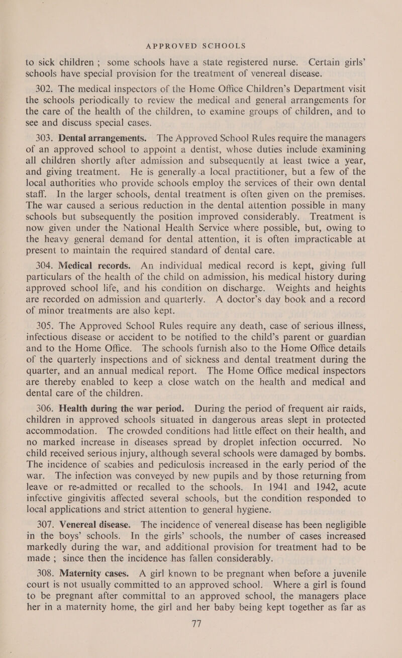 to sick children ; some schools have a state registered nurse. Certain girls’ schools have special provision for the treatment of venereal disease. 302. The medical inspectors of the Home Office Children’s Department visit the schools periodically to review the medical and general arrangements for the care of the health of the children, to examine groups of children, and to see and discuss special cases. 303. Dental arrangements. The Approved School Rules require the managers of an approved school to appoint a dentist, whose duties include examining all children shortly after admission and subsequently at least twice a year, and giving treatment. He is generally.a local practitioner, but a few of the local authorities who provide schools employ the services of their own dental staff. In the larger schools, dental treatment is often given on the premises. The war caused a serious reduction in the dental attention possible in many schools but subsequently the position improved considerably. Treatment is now given under the National Health Service where possible, but, owing to the heavy general demand for dental attention, it is often impracticable at present to maintain the required standard of dental care. 304. Medical records. An individual medical record is kept, giving full particulars of the health of the child on admission, his medical history during approved school life, and his condition on discharge. Weights and heights are recorded on admission and quarterly. A doctor’s day book and a record of minor treatments are also kept. 305. The Approved School Rules require any death, case of serious illness, infectious disease or accident to be notified to the child’s parent or guardian and to the Home Office. The schools furnish also to the Home Office details of the quarterly inspections and of sickness and dental treatment during the quarter, and an annual medical report. The Home Office medical inspectors are thereby enabled to keep a close watch on the health and medical and dental care of the children. 306. Health during the war period. During the period of frequent air raids, children in approved schools situated in dangerous areas slept in protected accommodation. The crowded conditions had little effect on their health, and no marked increase in diseases spread by droplet infection occurred. No child received serious injury, although several schools were damaged by bombs. The incidence of scabies and pediculosis increased in the early period of the war. The infection was conveyed by new pupils and by those returning from leave or re-admitted or recalled to the schools. In 1941 and 1942, acute infective gingivitis affected several schools, but the condition responded to local applications and strict attention to general hygiene. 307. Venereal disease. The incidence of venereal disease has been negligible in the boys’ schools. In the girls’ schools, the number of cases increased markedly during the war, and additional provision for treatment had to be made ; since then the incidence has fallen considerably. 308. Maternity cases. A girl known to be pregnant when before a juvenile court is not usually committed to an approved school. Where a girl is found to be pregnant after committal to an approved school, the managers place her in a maternity home, the girl and her baby being kept together as far as ia