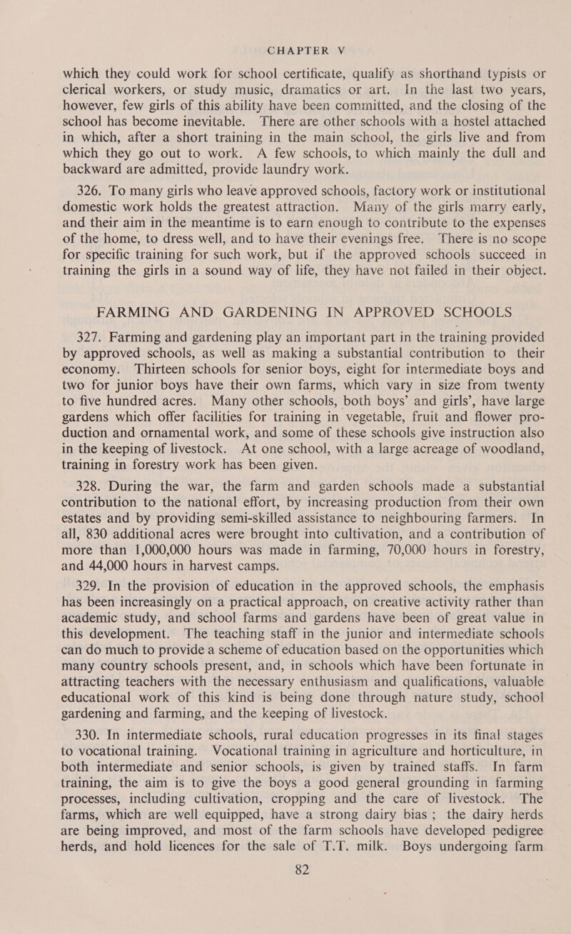 which they could work for school certificate, qualify as shorthand typists or clerical workers, or study music, dramatics or art. In the last two years, however, few girls of this ability have been committed, and the closing of the school has become inevitable. There are other schools with a hostel attached in which, after a short training in the main school, the girls live and from which they go out to work. A few schools, to which mainly the dull and backward are admitted, provide laundry work. 326. To many girls who leave approved schoois, factory work or institutional domestic work holds the greatest attraction. Many of the girls marry early, and their aim in the meantime is to earn enough to contribute to the expenses of the home, to dress well, and to have their evenings free. There is no scope for specific training for such work, but if the approved schools succeed in training the girls in a sound way of life, they have not failed in their object. FARMING AND GARDENING IN APPROVED SCHOOLS 327. Farming and gardening play an important part in the training provided by approved schools, as weil as making a substantial contribution to their economy. Thirteen schools for senior boys, eight for intermediate boys and two for junior boys have their own farms, which vary in size from twenty to five hundred acres. Many other schools, both boys’ and girls’, have large gardens which offer facilities for training in vegetable, fruit and flower pro- duction and ornamental work, and some of these schools give instruction also in the keeping of livestock. At one school, with a large acreage of woodland, training in forestry work has been given. 328. During the war, the farm and garden schools made a substantial contribution to the national effort, by increasing production from their own estates and by providing semi-skilled assistance to neighbouring farmers. In all, 830 additional acres were brought into cultivation, and a contribution of more than 1,000,000 hours was made in farming, 70,000 hours in forestry, and 44,000 hours in harvest camps. 329. In the provision of education in the approved schools, the emphasis has been increasingly on a practical approach, on creative activity rather than academic study, and school farms and gardens have been of great value in this development. The teaching staff in the junior and intermediate schools can do much to provide a scheme of education based on the opportunities which many country schools present, and, in schools which have been fortunate in attracting teachers with the necessary enthusiasm and qualifications, valuable educational work of this kind is being done through nature study, school gardening and farming, and the keeping of livestock. 330. In intermediate schools, rural education progresses in its final stages to vocational training. Vocational training in agriculture and horticulture, in both intermediate and senior schools, is given by trained staffs. In farm training, the aim is to give the boys a good general grounding in farming processes, including cultivation, cropping and the care of livestock. The farms, which are well equipped, have a strong dairy bias; the dairy herds are being improved, and most of the farm schools have developed pedigree herds, and hold licences for the sale of T.T. milk. Boys undergoing farm