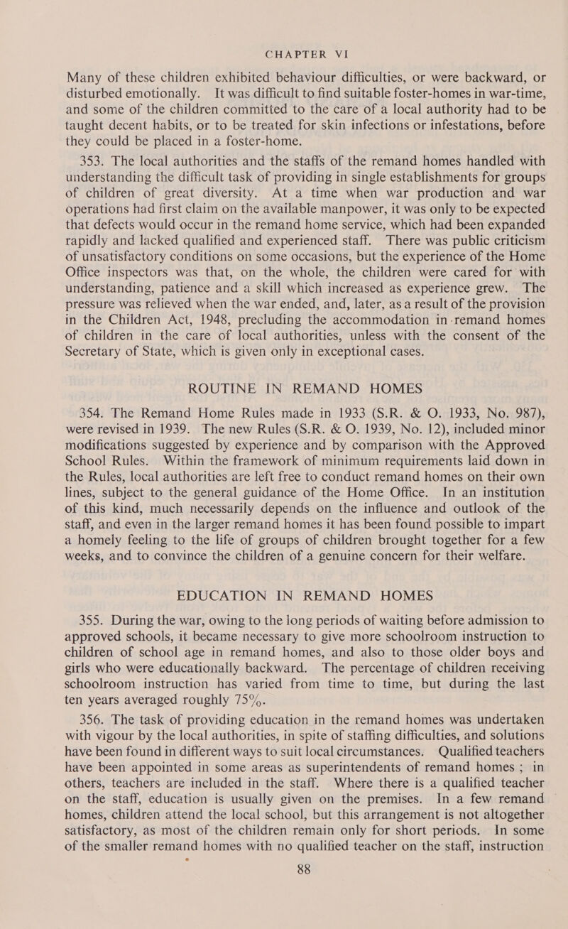 Many of these children exhibited behaviour difficulties, or were backward, or disturbed emotionally. It was difficult to find suitable foster-homes in war-time, and some of the children committed to the care of a local authority had to be taught decent habits, or to be treated for skin infections or infestations, before they could be placed in a foster-home. 353. The local authorities and the staffs of the remand homes handled with understanding the difficult task of providing in single establishments for groups of children of great diversity. At a time when war production and war operations had first claim on the available manpower, it was only to be expected that defects would occur in the remand home service, which had been expanded rapidly and lacked qualified and experienced staff. There was public criticism of unsatisfactory conditions on some occasions, but the experience of the Home Office inspectors was that, on the whole, the children were cared for with understanding, patience and a skill which increased as experience grew. The pressure was relieved when the war ended, and, later, as a result of the provision in the Children Act, 1948, precluding the accommodation in-remand homes of children in the care Of local authorities, unless with the consent t of the Secretary of State, which is given only in exceptional cases. ROUTINE IN REMAND HOMES 354. The Remand Home Rules made in 1933 (S.R. &amp; O. 1933, No. 987), were revised in 1939. The new Rules (S.R. &amp; O. 1939, No. 12), included minor modifications suggested by experience and by comparison with the Approved School Rules. Within the framework of minimum requirements laid down in the Rules, local authorities are left free to conduct remand homes on their own lines, subject to the general guidance of the Home Office. In an institution of this kind, much necessarily depends on the influence and outlook of the staff, and even in the larger remand homes it has been found possible to impart a homely feeling to the life of groups of children brought together for a few weeks, and to convince the children of a genuine concern for their welfare. EDUCATION IN REMAND HOMES 355. During the war, owing to the long periods of waiting before admission to approved schools, it became necessary to give more schoolroom instruction to children of school age in remand homes, and also to those older boys and girls who were educationally backward. The percentage of children receiving schoolroom instruction has varied from time to time, but during the last ten years averaged roughly 75%. 356. The task of providing education in the remand homes was undertaken with vigour by the local authorities, in spite of staffing difficulties, and solutions have been found in different ways to suit local circumstances. Qualified teachers have been appointed in some areas as superintendents of remand homes ; in others, teachers are included in the staff. Where there is a qualified teacher on the staff, education is usually given on the premises. In a few remand ~ homes, children attend the local school, but this arrangement is not altogether satisfactory, as most of the children remain only for short periods. In some of the smaller remand homes with no qualified teacher on the staff, instruction