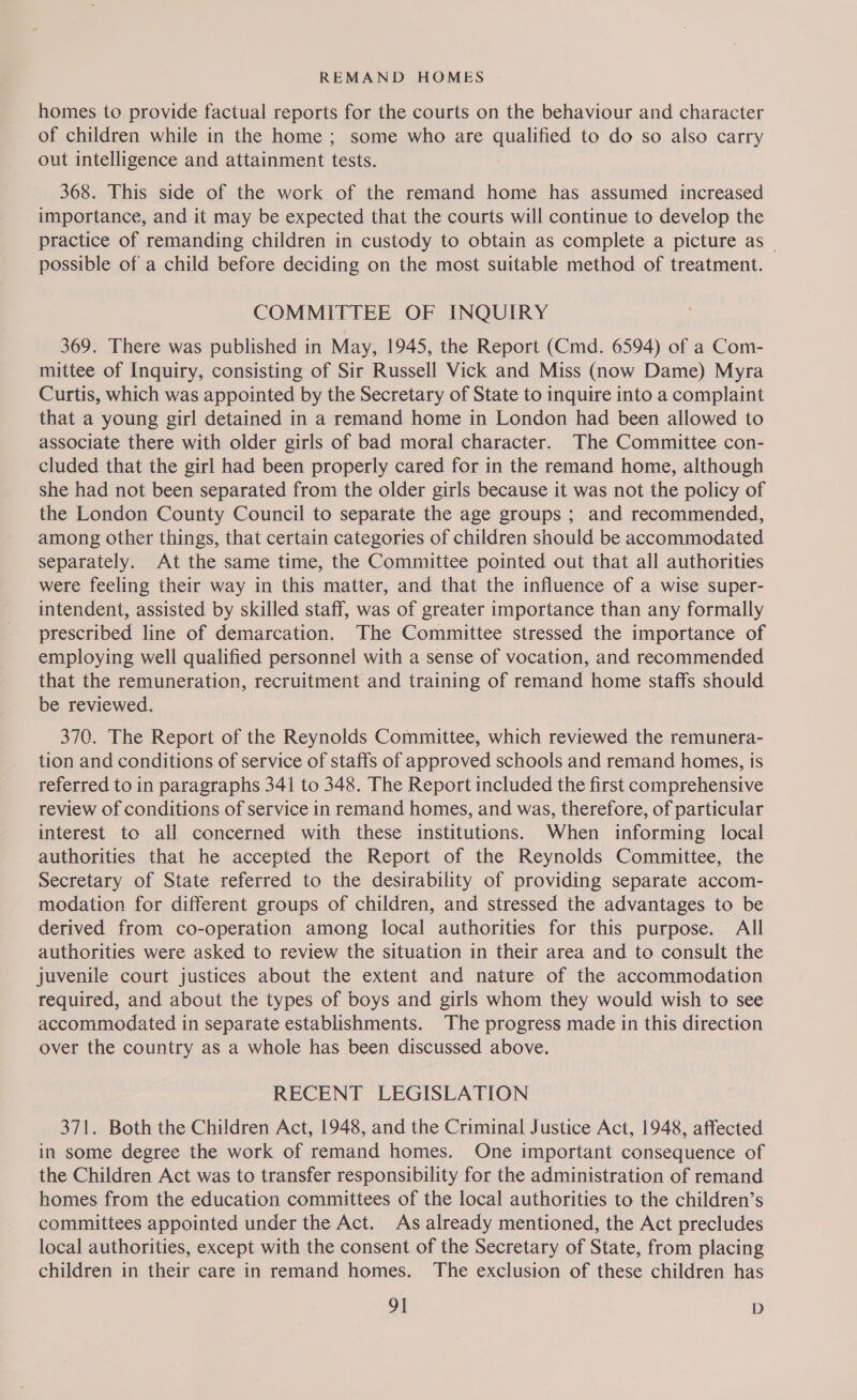 homes to provide factual reports for the courts on the behaviour and character of children while in the home ; some who are qualified to do so also carry out intelligence and attainment tests. 368. This side of the work of the remand home has assumed increased importance, and it may be expected that the courts will continue to develop the practice of remanding children in custody to obtain as complete a picture as _ possible of a child before deciding on the most suitable method of treatment. COMMITTEE OF INQUIRY 369. There was published in May, 1945, the Report (Cmd. 6594) of a Com- mittee of Inquiry, consisting of Sir Russell Vick and Miss (now Dame) Myra Curtis, which was appointed by the Secretary of State to inquire into a complaint that a young girl detained in a remand home in London had been allowed to associate there with older girls of bad moral character. The Committee con- cluded that the girl had been properly cared for in the remand home, although she had not been separated from the older girls because it was not the policy of the London County Council to separate the age groups ; and recommended, among other things, that certain categories of children should be accommodated separately. At the same time, the Committee pointed out that all authorities were feeling their way in this matter, and that the influence of a wise super- intendent, assisted by skilled staff, was of greater importance than any formally prescribed line of demarcation. The Committee stressed the importance of employing well qualified personnel with a sense of vocation, and recommended that the remuneration, recruitment and training of remand home staffs should be reviewed. 370. The Report of the Reynolds Committee, which reviewed the remunera- tion and conditions of service of staffs of approved schools and remand homes, is referred to in paragraphs 341 to 348. The Report included the first comprehensive review of conditions of service in remand homes, and was, therefore, of particular interest to all concerned with these institutions. When informing local authorities that he accepted the Report of the Reynolds Committee, the Secretary of State referred to the desirability of providing separate accom- modation for different groups of children, and stressed the advantages to be derived from co-operation among local authorities for this purpose. All authorities were asked to review the situation in their area and to consult the juvenile court justices about the extent and nature of the accommodation required, and about the types of boys and girls whom they would wish to see accommodated in separate establishments. The progress made in this direction over the country as a whole has been discussed above. RECENT LEGISLATION 371. Both the Children Act, 1948, and the Criminal Justice Act, 1948, affected in some degree the work of remand homes. One important consequence of the Children Act was to transfer responsibility for the administration of remand homes from the education committees of the local authorities to the children’s committees appointed under the Act. As already mentioned, the Act precludes local authorities, except with the consent of the Secretary of State, from placing children in their care in remand homes. The exclusion of these children has 9] D