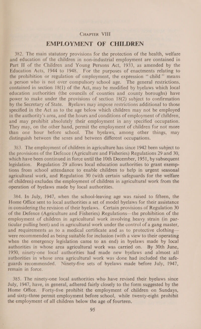 EMPLOYMENT OF CHILDREN 342. The main statutory provisions for the protection of the health, welfare and education of the children in non-industrial employment are contained in Part IJ of the Children and Young Persons Act, 1933, as amended by the Education Acts, 1944 to 194%. For the purposes of enactments relating to the prohibition or regulation of employment, the expression “ child’’ means 4a person who is not over compulsory school age. The general restrictions, contained in section 18(1) of the Act, may be modified by byelaws which local education authorities (the councils of counties and county boroughs) have power to make under the provisions of section 18(2) subject to confirmation by the Secretary of State. Byelaws may impose restrictions additional to those specified in the Act as to the age below which children may not be employed in the authority’s area, and the hours and conditions of employment of children, and may prohibit absolutely their employment in any specified occupation. They may, on the other hand, permit the employment of children for not more than one hour before schoo). The byelaws, among other things, may distinguish between the sexes and between different occupations. 363. The employment of children in agriculture has since 1942 been subject to the provisions of the Defence (Agriculture and Fisheries) Regulations 29 and 30, which have been continued in force until the 10th December, 1951, by subsequent legislation. Regulation 29 allows local education authorities to grant exemp- tions from schoo] attendance to enable children to help in urgent seasonal agricultural work, and Regulation 30 (with certain safeguards for the welfare of children) excludes the employment of children in agricultural work from the operation of byelaws made by local authorities. 384. In July, 1947, when the school-leaving age was raised to fifteen, the Home Office sent to loca) authorities a set of model byelaws for their assistance in considering the revision of their byelaws. Certain provisions of Regulation 30 of the Defence (Agriculture and Fisheries) Regulations—the prohibition of the employment of children in agricultural work involving heavy strain (in par- ticular pulling beet) and in agricultural work under the control of a gang master, and requirements as to a medical certificate and as to protective clothing— were recommended as being suitable for inclusion (with a view to their operating when the emergency legislation came to an end) in byelaws made by local authorities in whose area agricultural work was carried on. By 30th June, 1950, ninety-one local authorities had made new byelaws and almost all authorities in whose area agricultural work was done had included the safe- ‘ guards recommended. Ninety-five sets of byelaws made before July, 1947, remain in force. 365. The ninety-one local authorities who have revised their byelaws since July, 1947, have, in general, adhered fairly closely to the form suggested by the Home Office. Forty-five prohibit the employment of children on Sundays, and sixty-three permit employment before school, while twenty-eight prohibit the employment of all children below the age of fourteen,