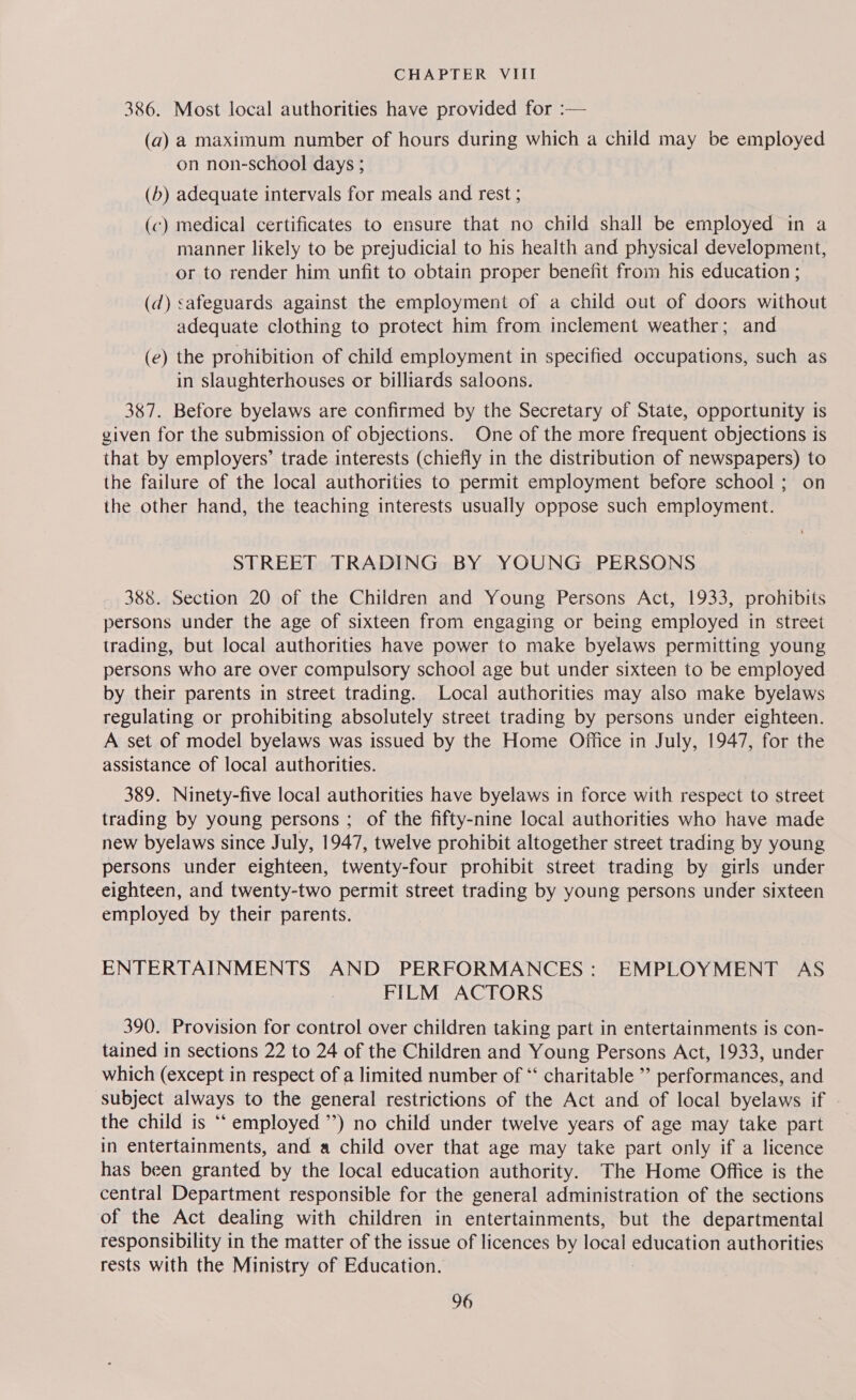 386. Most local authorities have provided for :— (a) a maximum number of hours during which a child may be employed on non-school days ; (b) adequate intervals for meals and rest ; (c) medical certificates to ensure that no child shall be employed in a manner likely to be prejudicial to his health and physical development, or to render him unfit to obtain proper benefit from his education ; (d) safeguards against the employment of a child out of doors without adequate clothing to protect him from inclement weather; and (e) the prohibition of child employment in specified occupations, such as in slaughterhouses or billiards saloons. 387. Before byelaws are confirmed by the Secretary of State, opportunity is given for the submission of objections. One of the more frequent objections is that by employers’ trade interests (chiefly in the distribution of newspapers) to the failure of the local authorities to permit employment before school; on the other hand, the teaching interests usually oppose such employment. STREET TRADING BY YOUNG PERSONS 388. Section 20 of the Children and Young Persons Act, 1933, prohibits persons under the age of sixteen from engaging or being employed in street trading, but local authorities have power to make byelaws permitting young persons who are over compulsory school age but under sixteen to be employed by their parents in street trading. Local authorities may also make byelaws regulating or prohibiting absolutely street trading by persons under eighteen. A set of model byelaws was issued by the Home Office in July, 1947, for the assistance of local authorities. 389. Ninety-five local authorities have byelaws in force with respect to street trading by young persons ; of the fifty-nine local authorities who have made new byelaws since July, 1947, twelve prohibit altogether street trading by young persons under eighteen, twenty-four prohibit street trading by girls under eighteen, and twenty-two permit street trading by young persons under sixteen employed by their parents. ENTERTAINMENTS AND PERFORMANCES: EMPLOYMENT AS FILM ACTORS 390. Provision for control over children taking part in entertainments is con- tained in sections 22 to 24 of the Children and Young Persons Act, 1933, under which (except in respect of a limited number of ‘“‘ charitable ” performances, and subject always to the general restrictions of the Act and of local byelaws if the child is ‘“‘ employed ”’) no child under twelve years of age may take part in entertainments, and a child over that age may take part only if a licence has been granted by the local education authority. The Home Office is the central Department responsible for the general administration of the sections of the Act dealing with children in entertainments, but the departmental responsibility in the matter of the issue of licences by local education authorities rests with the Ministry of Education.