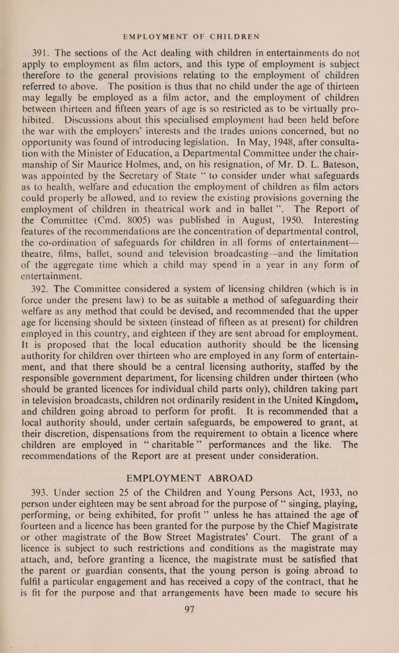 EMPLOYMENT OF CHILDREN 391. The sections of the Act dealing with children in entertainments do not apply to employment as film actors, and this type of employment is subject therefore to the general provisions relating to the employment of children referred to above. ‘The position is thus that no child under the age of thirteen may legally be employed as a film actor, and the employment of children between thirteen and fifteen years of age is so restricted as to be virtually pro- ~ hibited. Discussions about this specialised employment had been held before the war with the employers’ interests and the trades unions concerned, but no opportunity was found of introducing legislation. In May, 1948, after consulta- tion with the Minister of Education, a Departmental Committee under the chair- manship of Sir Maurice Holmes, and, on his resignation, of Mr. D. L. Bateson, was appointed by the Secretary of State ‘‘ to consider under what safeguards as to health, welfare and education the employment of children as film actors could properly be allowed, and to review the existing provisions governing the employment of children in theatrical work and in ballet”. The Report of the Committee (Cmd. 8005) was published in August, 1950. Interesting features of the recommendations are the concentration of departmental control, the co-ordination of safeguards for children in all- forms of entertainment— theatre, films, ballet, sound and television broadcasting—-and the limitation of the aggregate time which a child may spend in a year in any form of entertainment. 392. The Committee considered a system of licensing children (which is in force under the present law) to be as suitable a method of safeguarding their welfare as any method that could be devised, and recommended that the upper age for licensing should be sixteen (instead of fifteen as at present) for children employed in this country, and eighteen if they are sent abroad for employment. It is proposed that the local education authority should be the licensing authority for children over thirteen who are employed in any form of entertain- ment, and that there should be a central licensing authority, staffed by the responsible government department, for licensing children under thirteen (who should be granted licences for individual child parts only), children taking part in television broadcasts, children not ordinarily resident in the United Kingdom, and children going abroad to perform for profit. It is recommended that a local authority should, under certain safeguards, be empowered to grant, at their discretion, dispensations from the requirement to obtain a licence where children are employed in “ charitable’’ performances and the like. The recommendations of the Report are at present under consideration. EMPLOYMENT ABROAD 393. Under section 25 of the Children and Young Persons Act, 1933, no person under eighteen may be sent abroad for the purpose of “‘ singing, playing, performing, or being exhibited, for profit ’’ unless he has attained the age of fourteen and a licence has been granted for the purpose by the Chief Magistrate or other magistrate of the Bow Street Magistrates’ Court. The grant of a licence is subject to such restrictions and conditions as the magistrate may attach, and, before granting a licence, the magistrate must be satisfied that the parent or guardian consents, that the young person is going abroad to fulfil a particular engagement and has received a copy of the contract, that he is fit for the purpose and that arrangements have been made to secure his