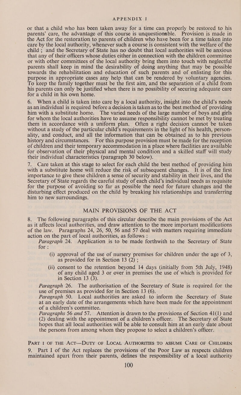 or that a child who has been taken away for a time can properly be restored to his parents’ care, the advantage of this course is unquestionable. Provision is made in the Act for the restoration to parents of children who have been for a time taken into care by the local authority, whenever such a course is consistent with the welfare of the child’; and the Secretary of State has no doubt that local authorities will be anxious that any of their officers whose duties either in connection with the children committee or with other committees of the local authority bring them into touch with neglectful parents shall keep in mind the desirability of doing anything that may be possible towards the rehabilitation and education of such parents and of enlisting for this purpose in appropriate cases any help that can be rendered by voluntary agencies. To keep the family together must be the first aim, and the separation of a child from his parents can only be justified when there is no possibility of securing adequate care for a child in his own home. 6. When a child is taken into care by a local authority, insight into the child’s needs as an individual is required before a decision is taken as to the best method of providing him with a substitute home. The varied needs of the large number of boys and girls for whom the local authorities have to assume responsibility cannot be met by treating them in accordance with a uniform plan. Often a right decision cannot be taken without a study of the particular child’s requirements in the light of his health, person- ality, and conduct, and all the information that can be obtained as to his previous history and circumstances. For this purpose provision must be made for the reception of children and their temporary accommodation in a place where facilities are available for observation of their physical and mental condition and a skilled staff will study their individual characteristics (paragraph 30 below). 7. Care taken at this stage to select for each child the best method of providing him with a substitute home will reduce the risk of subsequent changes. It is of the first importance to give these children a sense of security and stability in their lives, and the Secretary of State regards the careful study of each child’s individual needs as requisite for the purpose of avoiding so far as possible the need for future changes and the disturbing effect produced on the child by breaking his relationships and transferring him to new surroundings. MAIN PROVISIONS OF THE ACT 8. The following paragraphs of this circular describe the main provisions of the Act as it affects local authorities, and draw attention to the more important modifications of the law. Paragraphs 24, 26, 50, 56 and 57 deal with matters requiring immediate action on the part of local authorities, as follows : Paragraph 24. Application is to be made forthwith to the Secretary of State for : (i) approval of the use of nursery premises for children under the age of 3, as provided for in Section 13 (2) ; (ii) consent to the retention beyond 14 days (initially from 5th July, 1948) of any child aged 3 or over in premises the use of which is provided for in Section 13 (3). Paragraph 26. The authorisation of the Secretary of State is required for the use of premises as provided for in Section 13 (6). Paragraph 50. Local authorities are asked to inform the Secretary of State at an early date of the arrangements which have been made for the appointment of a children’s committee. Paragraphs 56 and 57. Attention is drawn to the provisions of Section 41(1) and (2) dealing with the appointment of a children’s officer. The Secretary of State hopes that all local authorities will be able to consult him at an early date about the persons from among whom they propose to select a children’s officer. PART I OF THE AcT—DuTyY OF LOCAL AUTHORITIES TO ASSUME CARE OF CHILDREN 9. Part I of the Act replaces the provisions of the Poor Law as respects children maintained apart from their parents, defines the responsibility of a local authority