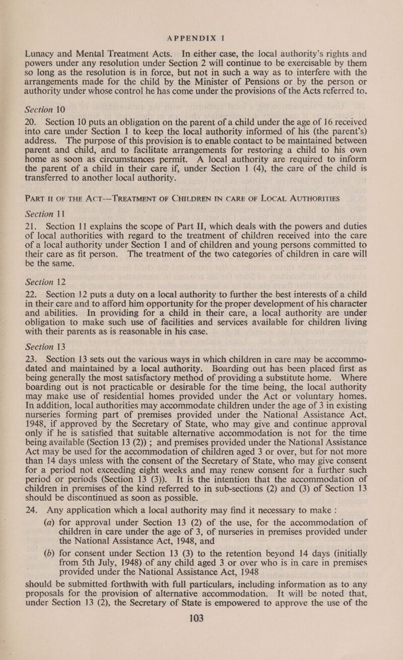 Lunacy and Mental Treatment Acts. In either case, the local authority’s rights and powers under any resolution under Section 2 will continue to be exercisable by them so long as the resolution is in force, but not in such a way as to interfere with the arrangements made for the child by the Minister of Pensions or by the person or authority under whose control he has come under the provisions of the Acts referred to. Section 10 20. Section 10 puts an obligation on the parent of a child under the age of 16 received into care under Section 1 to keep the local authority informed of his (the parent’s) address. The purpose of this provision is to enable contact to be maintained between parent and child, and to facilitate arrangements for restoring a child to his own home as soon as circumstances permit. A local authority are required to inform the parent of a child in their care if, under Section 1 (4), the care of the child is transferred to another local authority. PART Il OF THE ACT-~TREATMENT OF CHILDREN IN CARE OF LOCAL AUTHORITIES Section 11 21. Section 11 explains the scope of Part II, hich deals with the powers and duties of local authorities with regard to the treatment of children received into the care of a local authority under Section 1 and of children and young persons committed to their care as fit person. The treatment of the two categories of children in care will be the same. Section 12 22. Section 12 puts a duty on a local authority to further the best interests of a child in their care and to afford him opportunity for the proper development of his character and abilities. In providing for a child in their care, a local authority are under obligation to make such use of facilities and services available for children living with their parents as is reasonable in his case. Section 13 23. Section 13 sets out the various ways in which children in care may be accommo- dated and maintained by a local authority. Boarding out has been placed first as being generally the most satisfactory method of providing a substitute home. Where boarding out is not practicable or desirable for the time being, the local authority may make use of residential homes provided under the Act or voluntary homes. In addition, local authorities may accommodate children under the age of 3 in existing nurseries forming part of premises provided under the National Assistance Act, 1948, if approved by the Secretary of State, who may give and continue approval only if he is satisfied that suitable alternative accommodation is not for the time being available (Section 13 (2)) ; and premises provided under the National Assistance Act may be used for the accommodation of children aged 3 or over, but for not more than 14 days unless with the consent of the Secretary of State, who may give consent for a period not exceeding eight weeks and may renew consent for a further such period or periods (Section 13 (3)). It is the intention that the accommodation of children in premises of the kind referred to in sub-sections (2) and (3) of Section 13 should be discontinued as soon as possible. 24. Any application which a local authority may find it necessary to make: (a) for approval under Section 13 (2) of the use, for the accommodation of children in care under the age of 3, of nurseries in premises provided under the National Assistance Act, 1948, and (6b) for consent under Section 13 (3) to the retention beyond 14 days (initially from 5th July, 1948) of any child aged 3 or over who is in care in premises provided under the National Assistance Act, 1948 should be submitted forthwith with full particulars, including information as to any proposals for the provision of alternative accommodation. It will be noted that, under Section 13 (2), the Secretary of State is empowered to approve the use of the