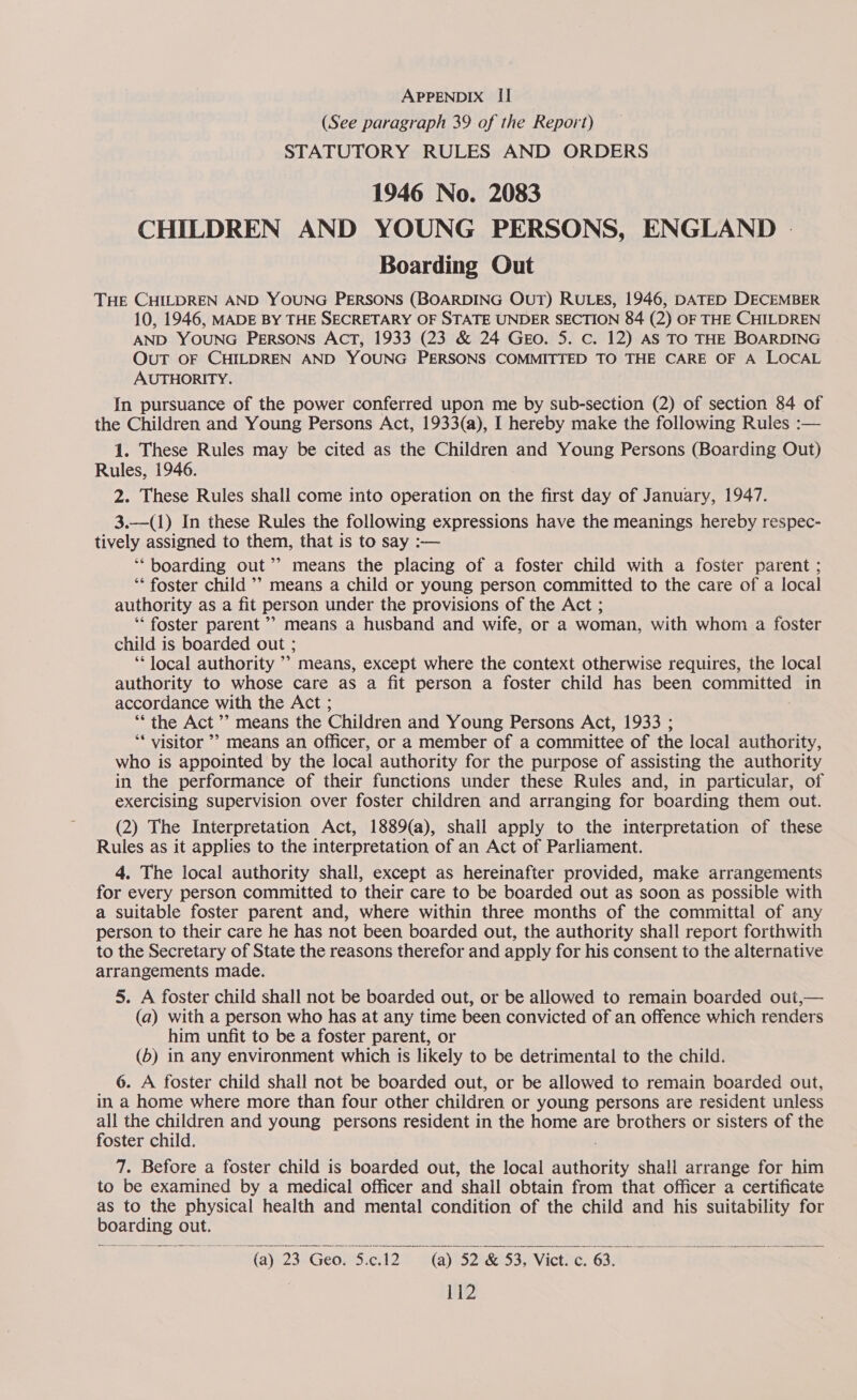 (See paragraph 39 of the Report) STATUTORY RULES AND ORDERS 1946 No. 2083 CHILDREN AND YOUNG PERSONS, ENGLAND | Boarding Out THE CHILDREN AND YOUNG PERSONS (BOARDING OUT) RULES, 1946, DATED DECEMBER 10, 1946, MADE BY THE SECRETARY OF STATE UNDER SECTION 84 (2) OF THE CHILDREN AND YOUNG PERSONS AcT, 1933 (23 &amp; 24 Geso. 5. Cc. 12) AS TO THE BOARDING OuT OF CHILDREN AND YOUNG PERSONS COMMITTED TO THE CARE OF A LOCAL AUTHORITY. In pursuance of the power conferred upon me by sub-section (2) of section 84 of the Children and Young Persons Act, 1933(a), I hereby make the following Rules :— 1. These Rules may be cited as the Children and Young Persons (Boarding Out) Rules, 1946. 2. These Rules shall come into operation on the first day of January, 1947. 3.—(1) In these Rules the following expressions have the meanings hereby respec- tively assigned to them, that is to say :— ‘boarding out’’ means the placing of a foster child with a foster parent ; ‘* foster child ’’ means a child or young person committed to the care of a local authority as a fit person under the provisions of the Act ; ‘“‘ foster parent ’’ means a husband and wife, or a woman, with whom a foster child is boarded out ; ‘* local authority ’’ means, except where the context otherwise requires, the local authority to whose care as a fit person a foster child has been committed in accordance with the Act ; “‘ the Act ’’ means the Children and Young Persons Act, 1933 ; ‘* visitor ’&gt; means an officer, or a member of a committee of the local authority, who is appointed by the local authority for the purpose of assisting the authority in the performance of their functions under these Rules and, in particular, of exercising supervision over foster children and arranging for boarding them out. (2) The Interpretation Act, 1889(a), shall apply to the interpretation of these Rules as it applies to the interpretation of an Act of Parliament. 4. The local authority shall, except as hereinafter provided, make arrangements for every person committed to their care to be boarded out as soon as possible with a suitable foster parent and, where within three months of the committal of any person to their care he has not been boarded out, the authority shall report forthwith to the Secretary of State the reasons therefor and apply for his consent to the alternative arrangements made. 5. A foster child shall not be boarded out, or be allowed to remain boarded out,— (a) with a person who has at any time been convicted of an offence which renders him unfit to be a foster parent, or (6) in any environment which is likely to be detrimental to the child. 6. A foster child shall not be boarded out, or be allowed to remain boarded out, in a home where more than four other children or young persons are resident unless all the children and young persons resident in the home are brothers or sisters of the foster child. 7. Before a foster child is boarded out, the local sath Ste shall arrange for him to be examined by a medical officer and shail obtain from that officer a certificate as to the physical health and mental condition of the child and his suitability for boarding ¢ out. (@) 23 Geo. 5.c.12 (a) 52 &amp; 53, Viet. c. 63.