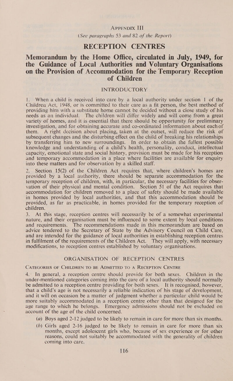 (See paragraphs 53 and 82 of the Report) RECEPTION CENTRES Memorandum by the Home Office, circulated in July, 1949, for the Guidance of Local Authorities and Voluntary Organisations on the Provision of Accommodation for the Temporary Receptio of Children | INTRODUCTORY 1. When a child is received into care by a local authority under section | of the Children Act, 1948, or is committed to their care as a fit person, the best method of providing him with a substitute home cannot be decided without a close study of his needs as an individual. The children will differ widely and will come from a great variety of homes, and it is essential that there should be opportunity for preliminary investigation, and for obtaining accurate and co-ordinated information about each of them. A right decision about placing, taken at the outset, will reduce the risk of subsequent changes and the disturbing effect on the child of breaking his relationships by transferring him to new surroundings. In order to obtain the fullest possible knowledge and understanding of a child’s health, personality, conduct, intellectual capacity, emotional state and social history, provision must be made for his reception and temporary accommodation in a place where facilities are available for enquiry into these matters and for observation by a skilled staff. 2. Section 15(2) of the Children Act requires that, where children’s homes are provided by a local authority, there should be separate accommodation for the temporary reception of children, with, in particular, the necessary facilities for obser- vation of their physical and mental condition. Section 51 of the Act requires that accommodation for children removed to a place of safety should be made available in homes provided by local authorities, and that this accommodation should be provided, as far as practicable, in homes provided for the temporary reception of children. 3. At this stage, reception centres will necessarily be of a somewhat experimental nature, and their organisation must be influenced to some extent by local conditions and requirements. The recommendations made in this memorandum are based on advice tendered to the Secretary of State by the Advisory Council on Child Care, and are intended for the guidance of local authorities in establishing reception centres in fulfilment of the requirements of the Children Act. They will apply, with necessary modifications, to reception centres established by voluntary organisations. ORGANISATION OF RECEPTION CENTRES CATEGORIES OF CHILDREN TO BE ADMITTED TO A RECEPTION CENTRE 4. In general, a reception centre should provide for both sexes. Children in the under-mentioned categories coming into the care of a local authority should normally be admitted to a reception centre providing for both sexes. It is recognised, however, that a child’s age is not necessarily a reliable indication of his stage of development, and it will on occasion be a matter of judgment whether a particular child would be more suitably accommodated in a reception centre other than that designed for the age range to which he belongs. Emergency admissions should not be excluded on account of the age of the child concerned. (a) Boys aged 2-12 judged to be likely to remain in care for more than six months. (6) Girls aged 2-16 judged to be likely to remain in care for more than six months, except adolescent girls who, because of sex experience or for other reasons, could not suitably be accommodated with the generality of children coming into care,