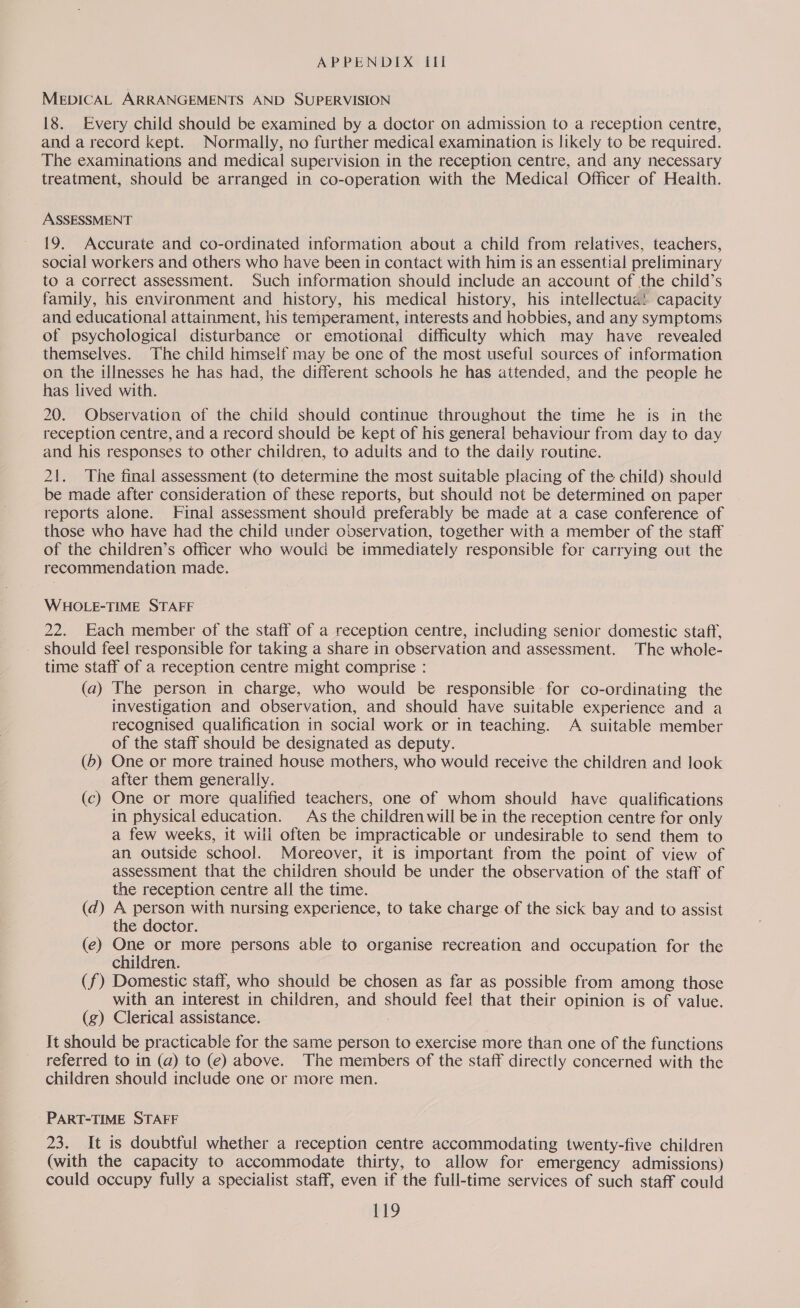 MEDICAL ARRANGEMENTS AND SUPERVISION 18. Every child should be examined by a doctor on admission to a reception centre, and a record kept. Normally, no further medical examination is likely to be required. The examinations and medical supervision in the reception centre, and any necessary treatment, should be arranged in co-operation with the Medical Officer of Health. ASSESSMENT 19. Accurate and co-ordinated information about a child from relatives, teachers, social workers and others who have been in contact with him is an essential preliminary to a correct assessment. Such information should include an account of the child’s family, his environment and history, his medical history, his intellectua! capacity and educational attainment, his temperament, interests and hobbies, and any symptoms of psychological disturbance or emotional difficulty which may have revealed themselves. The child himself may be one of the most useful sources of information on the illnesses he has had, the different schools he has attended, and the people he has lived with. 20. Observation of the child should continue throughout the time he is in the reception centre, and a record should be kept of his general behaviour from day to day and his responses to other children, to aduits and to the daily routine. 21. The final assessment (to determine the most suitable placing of the child) should be made after consideration of these reports, but should not be determined on paper reports alone. Final assessment should preferably be made at a case conference of those who have had the child under observation, together with a member of the staff of the children’s officer who would be immediately responsible for carrying out the recommendation made. WHOLE-TIME STAFF 22. Each member of the staff of a reception centre, including senior domestic staff, should feel responsible for taking a share in observation and assessment. The whole- time staff of a reception centre might comprise : (a) The person in charge, who would be responsible for co-ordinating the investigation and observation, and should have suitable experience and a recognised qualification in social work or in teaching. A suitable member of the staff should be designated as deputy. (6) One or more trained house mothers, who would receive the children and look after them generally. (c) One or more qualified teachers, one of whom should have qualifications in physical education. As the children will be in the reception centre for only a few weeks, it will often be impracticable or undesirable to send them to an outside school. Moreover, it is important from the point of view of assessment that the children should be under the observation of the staff of the reception centre all the time. (d) A person with nursing experience, to take charge of the sick bay and to assist the doctor. (e) One or more persons able to organise recreation and occupation for the children. (f) Domestic staff, who should be chosen as far as possible from among those with an interest in children, and epee feel that their opinion is of value. (g) Clerical assistance. It should be practicable for the same person to exercise more than one of the functions referred to in (a) to (e) above. The members of the staff directly concerned with the children should include one or more men. PART-TIME STAFF 23. It is doubtful whether a reception centre accommodating twenty-five children (with the capacity to accommodate thirty, to allow for emergency admissions) could occupy fully a specialist staff, even if the full-time services of such staff could