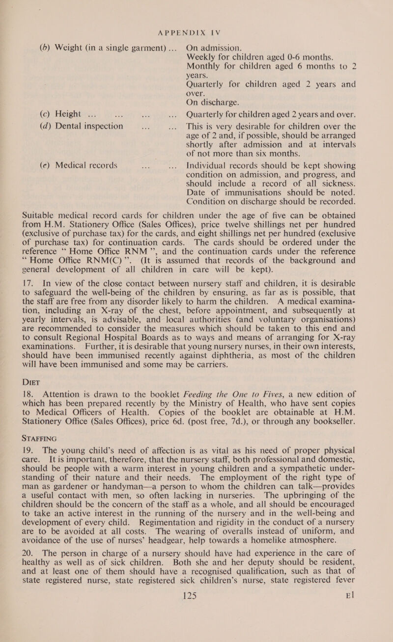 (6) Weight (in a single garment)... On admission. Weekly for children aged 0-6 months. Monthly for children aged 6 months to 2 years. Quarterly for children aged 2 years and over. On discharge. (c) Height ... aa ak ... Quarterly for children aged 2 years and over. (d) Dental inspection ait ... This is very desirable for children over the age of 2 and, if possible, should be arranged Shortly after admission and at intervals of not more than six months. (ce) Medical records dae .... Individual records should be kept showing condition on admission, and progress, and should include a record of all sickness. Date of immunisations should be noted. Condition on discharge should be recorded. Suitable medical record cards for children under the age of five can be obtained from H.M. Stationery Office (Sales Offices), price twelve shillings net per hundred (exclusive of purchase tax) for the cards, and eight shillings net per hundred (exclusive of purchase tax) for continuation cards. The cards should be ordered under the reference “‘ Home Office RNM ’’, and the continuation cards under the reference **“Home Office RNM(C)’’. (it is assumed that records of the background and general development of all children in care will be kept). 17. In view of the close contact between nursery staff and children, it is desirable to safeguard the well-being of the children by ensuring, as far as is possible, that the staff are free from any disorder likely to harm the children. A medical examina- tion, including an X-ray of the chest, before appointment, and subsequently at yearly intervals, is advisable, and local authorities (and voluntary organisations) are recommended to consider the measures which should be taken to this end and to consult Regional Hospital Boards as to ways and means of arranging for X-ray examinations. Further, it is desirable that young nursery nurses, in their own interests, should have been immunised recently against diphtheria, as most of the children will have been immunised and some may be carriers. DIET 18. Attention is drawn to the booklet Feeding the One to Fives, a new edition of which has been prepared recently by the Ministry of Health, who have sent copies to Medical Officers of Health. Copies of the booklet are obtainable at H.M. Stationery Office (Sales Offices), price 6d. (post free, 7d.), or through any bookseller. STAFFING 19. The young child’s need of affection is as vital as his need of proper physical care. It is important, therefore, that the nursery staff, both professional and domestic, should be people with a warm interest in young children and a sympathetic under- standing of their nature and their needs. The employment of the right type of man as gardener or handyman—a person to whom the children can talk—provides a useful contact with men, so often lacking in nurseries. The upbringing of the children should be the concern of the staff as a whole, and all should be encouraged to take an active interest in the running of the nursery and in the well-being and development of every child. Regimentation and rigidity in the conduct of a nursery are to be avoided at all costs. The wearing of overalls instead of uniform, and avoidance of the use of nurses’ headgear, help towards a homelike atmosphere. 20. The person in charge of a nursery should have had experience in the care of healthy as well as of sick children. Both she and her deputy should be resident, and at least one of them should have a recognised qualification, such as that of state registered nurse, state registered sick children’s nurse, state registered fever £25 El