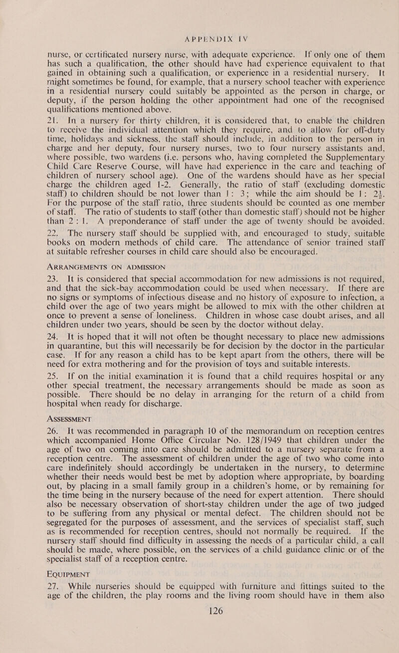 nurse, or certificated nursery nurse, with adequate experience. If only one of them has such a qualification, the other should have had experience equivalent to that gained in obtaining such a qualification, or experience in a residential nursery. It might sometimes be found, for example, that a nursery school teacher with experience in a residential nursery could suitably be appointed as the person in charge, or deputy, if the person holding the other appointment had one of the recognised qualifications mentioned above. 2{. In a nursery for thirty children, it is considered that, to enable the children to receive the individual attention which they require, and to allow for off-duty time, holidays and sickness, the staff should include, in addition to the person in charge and her deputy, four nursery nurses, two to four nursery assistants and, where possible, two wardens (i.e. persons who, having completed the Supplementary Child Care Reserve Course, will have had experience in the care and teaching of children of nursery school age). One of the wardens should have as her special charge the children aged 1-2. Generally, the ratio of staff (excluding domestic staff) to children should be not lower than 1: 3; while the aim should be |: 23. For the purpose of the staff ratio, three students should be counted as one member of staff. The ratio of students to staff (other than domestic staff) should not be higher than 2:1. A preponderance of staff under the age of twenty should be avoided. 22. The nursery staff should be supplied with, and encouraged to study, suitable books on modern methods of child care. The attendance of senior trained staff at suitable refresher courses in child care should also be encouraged. ARRANGEMENTS ON ADMISSION 23. It is considered that special accommodation for new admissions 1s not required, and that the sick-bay accommodation could be used when necessary. If there are no signs or symptoms of infectious disease and no history of exposure to infection, a child over the age of two years might be allowed to mix with the other children at once to prevent a sense of loneliness. Children in whose case doubt arises, and all children under two years, should be seen by the doctor without delay. 24. It is hoped that it will not often be thought necessary to place new admissions in quarantine, but this will necessarily be for decision by the doctor in the particular case. If for any reason a child has to be kept apart from the others, there will be need for extra mothering and for the provision of toys and suitable interests. 25. If on the initial examination it is found that a child requires hospital or any other special treatment, the necessary arrangements should be made as soon as possible. There should be no delay in arranging for the return of a child from hospital when ready for discharge. ASSESSMENT 26. It was recommended in paragraph 10 of the memorandum on reception centres which accompanied Home Office Circular No. 128/1949 that children under the age of two on coming into care should be admitted to a nursery separate from a reception centre. The assessment of children under the age of two who come into care indefinitely should accordingly be undertaken in the nursery, to determine whether their needs would best be met by adoption where appropriate, by boarding out, by placing in a small family group in a children’s home, or by remaining for the time being in the nursery because of the need for expert attention. There should also be necessary observation of short-stay children under the age of two judged to be suffering from any physical or mental defect. The children should not be segregated for the purposes of assessment, and the services of specialist staff, such as is recommended for reception centres, should not normally be required. If the nursery staff should find difficulty in assessing the needs of a particular child, a call should be made, where possible, on the services of a child guidance clinic or of the specialist staff of a reception centre. EQUIPMENT 27. While nurseries should be equipped with furniture and fittings suited to the age of the children, the play rooms and the living room should have in them also