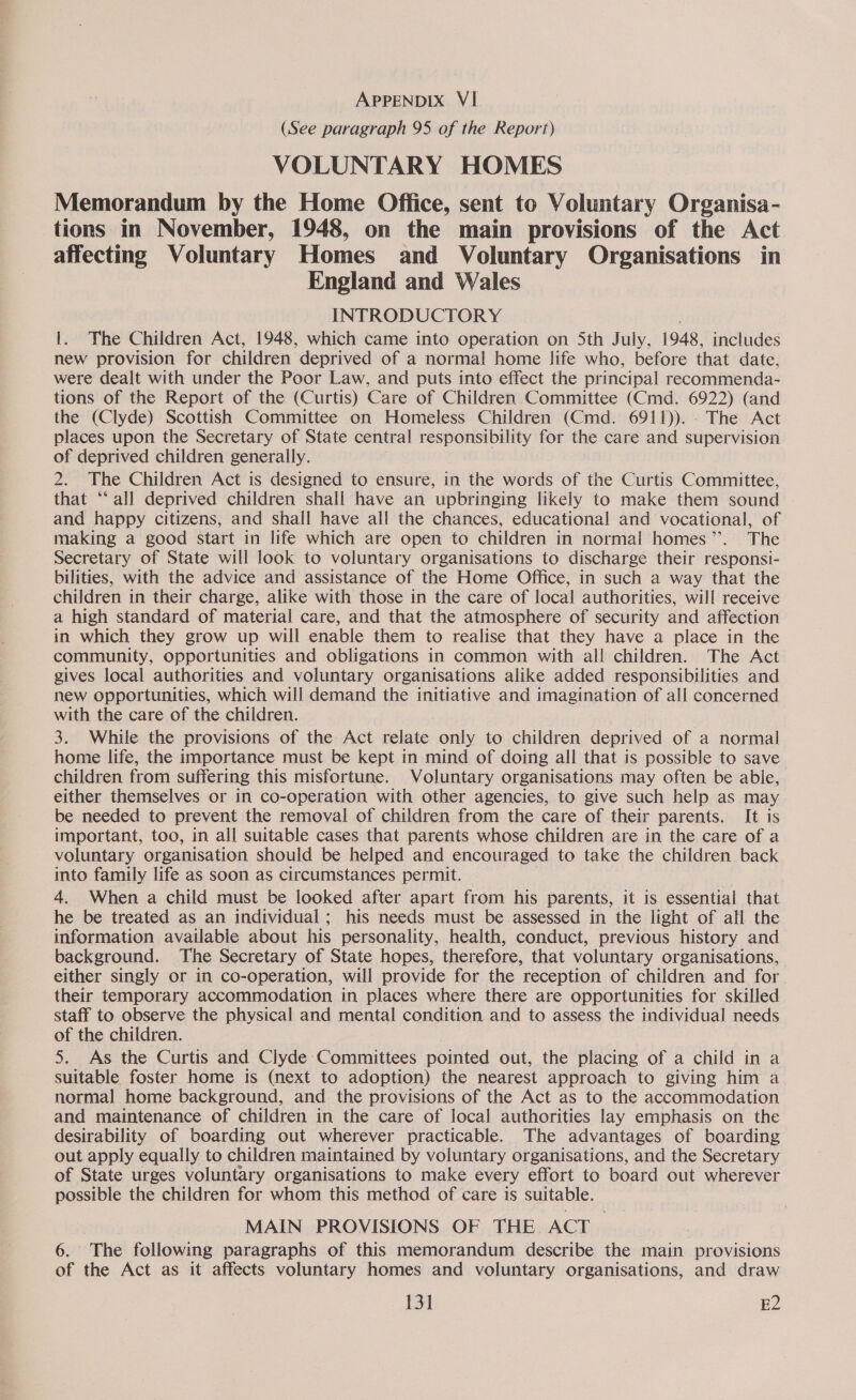 (See paragraph 95 of the Report) VOLUNTARY HOMES Memorandum by the Home Office, sent to Voluntary Organisa- tions in November, 1948, on the main provisions of the Act affecting Voluntary Homes and Voluntary Organisations in England and Wales INTRODUCTORY 1. The Children Act, 1948, which came into operation on Sth July, 1948, includes new provision for children deprived of a normal home life who, before that date, were dealt with under the Poor Law, and puts into effect the principal recommenda- tions of the Report of the (Curtis) Care of Children Committee (Cmd. 6922) (and the (Clyde) Scottish Committee on Homeless Children (Cmd. 6911)). - The Act places upon the Secretary of State central responsibility for the care and supervision of deprived children generally. 2. The Children Act is designed to ensure, in the words of the Curtis Committee, that ‘all deprived children shall have an upbringing likely to make them sound and happy citizens, and shall have all the chances, educational and vocational, of making a good start in life which are open to children in normal homes”. The Secretary of State will look to voluntary organisations to discharge their responsi- bilities, with the advice and assistance of the Home Office, in such a way that the children in their charge, alike with those in the care of local authorities, will receive a high standard of material care, and that the atmosphere of security and affection in which they grow up will enable them to realise that they have a place in the community, opportunities and obligations in common with al! children. The Act gives local authorities and voluntary organisations alike added responsibilities and new opportunities, which will demand the initiative and imagination of all concerned with the care of the children. 3. While the provisions of the Act delete, only to children depr ived of a normal home life, the importance must be kept in mind of doing all that is possible to save children from suffering this misfortune. Voluntary organisations may often be able, either themselves or in co-operation with other agencies, to give such help as may be needed to prevent the removal of children from the care of their parents. It is important, too, in all suitable cases that parents whose children are in the care of a voluntary organisation should be helped and encouraged to take the children back into family life as soon as circumstances permit. | 4. When a child must be looked after apart from his parents, it is essential that he be treated as an individual; his needs must be assessed in the light of all the information available about his personality, health, conduct, previous history and background. The Secretary of State hopes, therefore, that voluntary organisations, either singly or in co-operation, will provide for the reception of children and for. their temporary accommodation in places where there are opportunities for skilled staff to observe the physical and mental condition and to assess the individual needs of the children. 5. As the Curtis and Clyde Committees pointed out, the placing of a child in a suitable foster home is (next to adoption) the nearest approach to giving him a normal home background, and the provisions of the Act as to the accommodation and maintenance of children in the care of local authorities lay emphasis on the desirability of boarding out wherever practicable. The advantages of boarding out apply equally to children maintained by voluntary organisations, and the Secretary of State urges voluntary organisations to make every effort to board out wherever possible the children for whom this method of care is suitable. MAIN PROVISIONS OF THE ACT. 6. The following paragraphs of this memorandum describe the main | Provisions of the Act as it affects voluntary homes and voluntary organisations, and draw