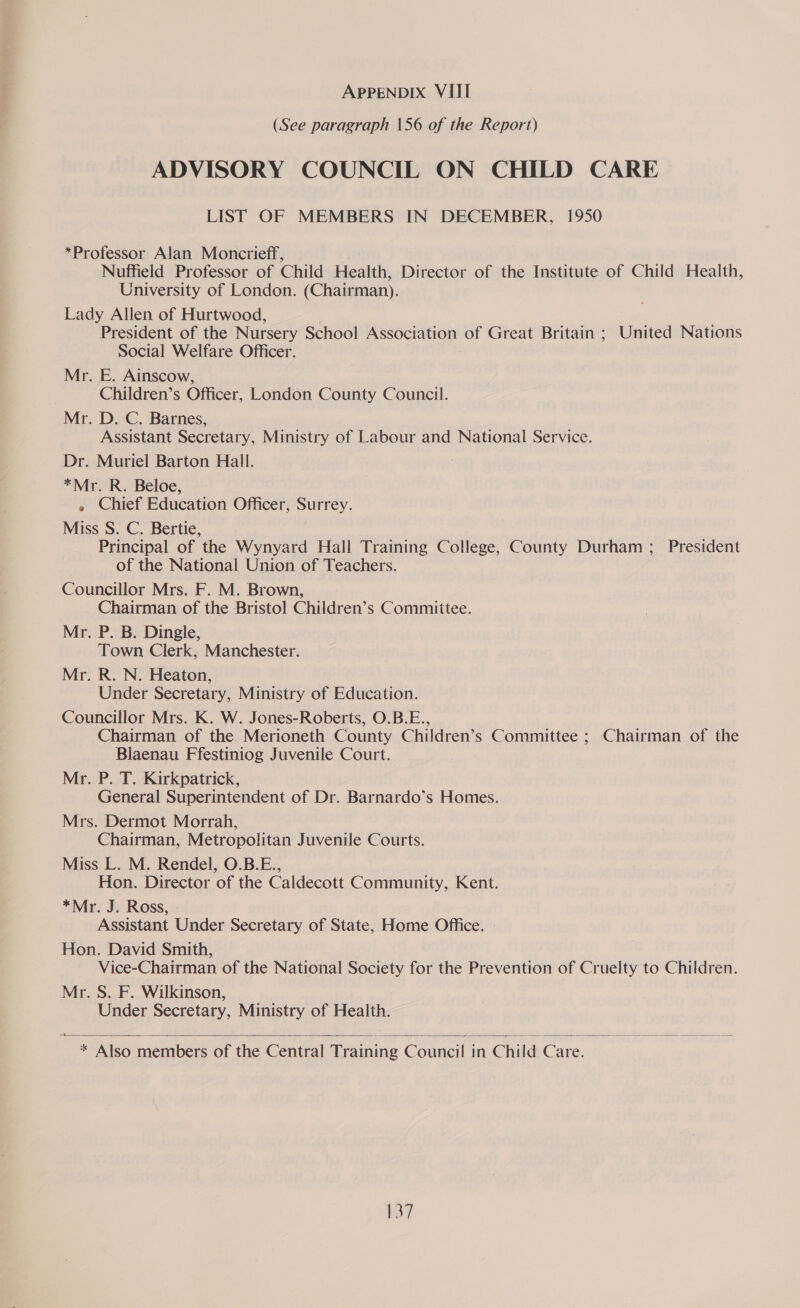 (See paragraph 156 of the Report) ADVISORY COUNCIL ON CHILD CARE LIST OF MEMBERS IN DECEMBER, 1950 *Professor Alan Moncrieff, Nuffield Professor of Child Health, Director of the Institute of Child Health, University of London. (Chairman). Lady Allen of Hurtwood, President of the Nursery School Association of Great Britain ; United Nations Social Welfare Officer. Mr. E. Ainscow, Children’s Officer, London County Council. Mr. D. C. Barnes, Assistant Secretary, Ministry of Labour and National Service. Dr. Muriel Barton Hall. *Mr. R. Beloe, » Chief Education Officer, Surrey. Miss S. C. Bertie, Principal of the Wynyard Hall Training College, County Durham ; President of the National Union of Teachers. Councillor Mrs. F. M. Brown, Chairman of the Bristol Children’s Committee. Mr. P. B. Dingle, Town Clerk, Manchester. Mr. R. N. Heaton, Under Secretary, Ministry of Education. Councillor Mrs. K. W. Jones-Roberts, O.B.E., Chairman of the Merioneth County Children’s Committee ; Chairman of the Blaenau Ffestiniog Juvenile Court. Mr. P. T. Kirkpatrick, General Superintendent of Dr. Barnardo’s Homes. Mrs. Dermot Morrah, Chairman, Metropolitan Juvenile Courts. Miss L. M. Rendel, O.B.E., Hon. Director of the Caldecott Community, Kent. *Mr. J. Ross, Assistant Under Secretary of State, Home Office. | Hon. David Smith, Vice-Chairman of the National Society for the Prevention of Cruelty to Children. Mr. S. F. Wilkinson, Under Secretary, Ministry of Health.  * Also members of the Central Training Counci | in Chi Id Care. 