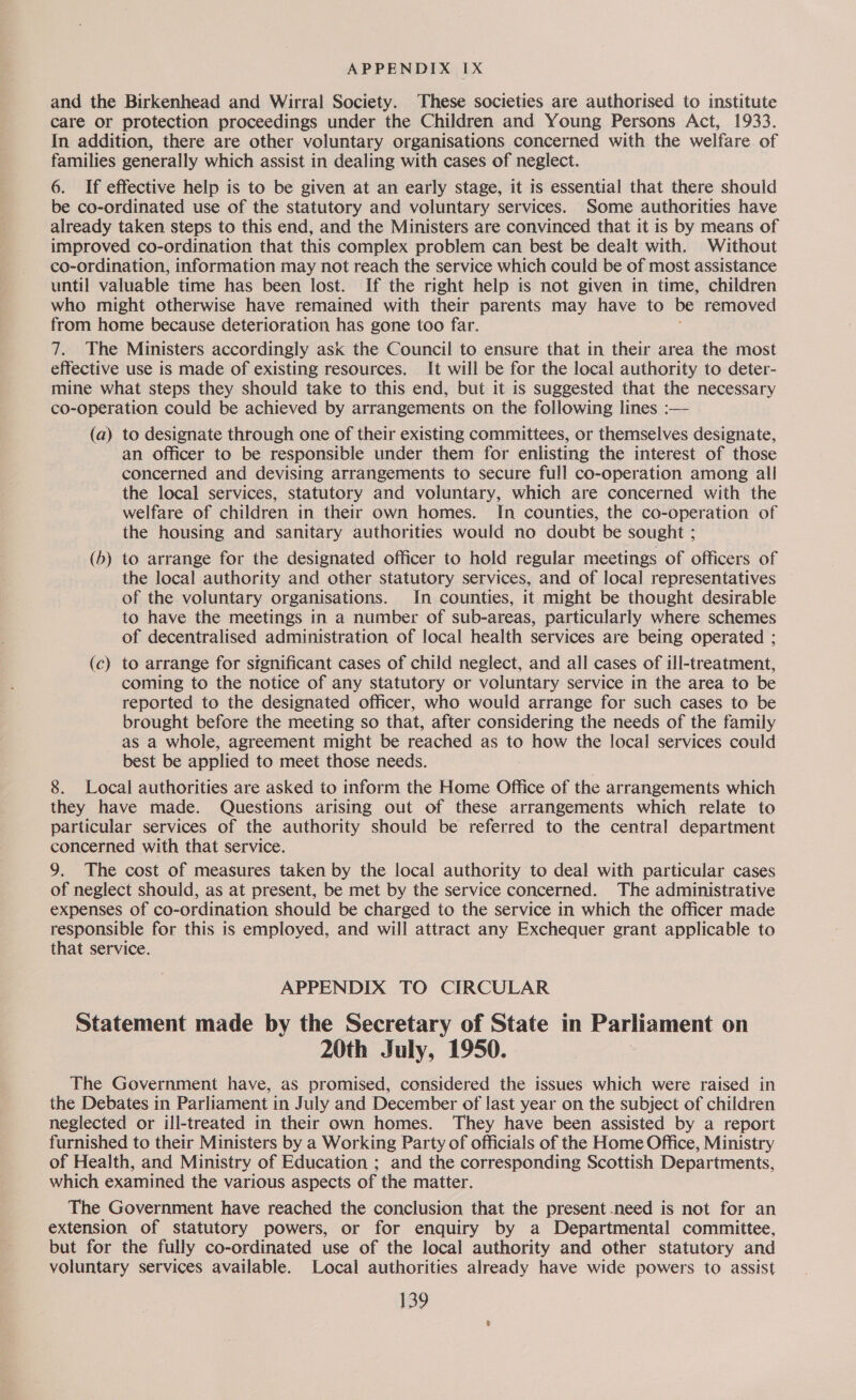 and the Birkenhead and Wirral Society. These societies are authorised to institute care or protection proceedings under the Children and Young Persons Act, 1933. In addition, there are other voluntary organisations concerned with the welfare of families generally which assist in dealing with cases of neglect. 6. If effective help is to be given at an early stage, it is essential that there should be co-ordinated use of the statutory and voluntary services. Some authorities have already taken steps to this end, and the Ministers are convinced that it is by means of improved co-ordination that this complex problem can best be dealt with. Without co-ordination, information may not reach the service which could be of most assistance until valuable time has been lost. If the right help is not given in time, children who might otherwise have remained with their parents may have to be removed from home because deterioration has gone too far. 7. The Ministers accordingly ask the Council to ensure that in their area the most effective use is made of existing resources. It will be for the local authority to deter- mine what steps they should take to this end, but it is suggested that the necessary co-operation could be achieved by arrangements on the following lines :— (a) to designate through one of their existing committees, or themselves designate, an officer to be responsible under them for enlisting the interest of those concerned and devising arrangements to secure full co-operation among all the local services, statutory and voluntary, which are concerned with the welfare of children in their own homes. In counties, the co-operation of the housing and sanitary authorities would no doubt be sought ; (5) to arrange for the designated officer to hold regular meetings of officers of the local authority and other statutory services, and of local representatives of the voluntary organisations. In counties, it might be thought desirable to have the meetings tn a number of sub-areas, particularly where schemes of decentralised administration of local health services are being operated ; (c) to arrange for stgnificant cases of child neglect, and all cases of ill-treatment, coming to the notice of any statutory or voluntary service in the area to be reported to the designated officer, who would arrange for such cases to be brought before the meeting so that, after considering the needs of the family as a whole, agreement might be reached as to how the local services could best be applied to meet those needs. 8. Local authorities are asked to inform the Home Office of the arrangements which they have made. Questions arising out of these arrangements which relate to particular services of the authority should be referred to the central department concerned with that service. 9. The cost of measures taken by the local authority to deal with particular cases of neglect should, as at present, be met by the service concerned. The administrative expenses of co-ordination should be charged to the service in which the officer made responsible for this is employed, and will attract any Exchequer grant applicable to that service. APPENDIX TO CIRCULAR Statement made by the Secretary of State in Parliament on 20th July, 1950. The Government have, as promised, considered the issues which were raised in the Debates in Parliament in July and December of last year on the subject of children neglected or ill-treated in their own homes. They have been assisted by a report furnished to their Ministers by a Working Party of officials of the Home Office, Ministry of Health, and Ministry of Education ; and the corresponding Scottish Departments, which examined the various aspects of the matter. The Government have reached the conclusion that the present need is not for an extension of statutory powers, or for enquiry by a Departmental committee, but for the fully co-ordinated use of the local authority and other statutory and voluntary services available. Local authorities already have wide powers to assist