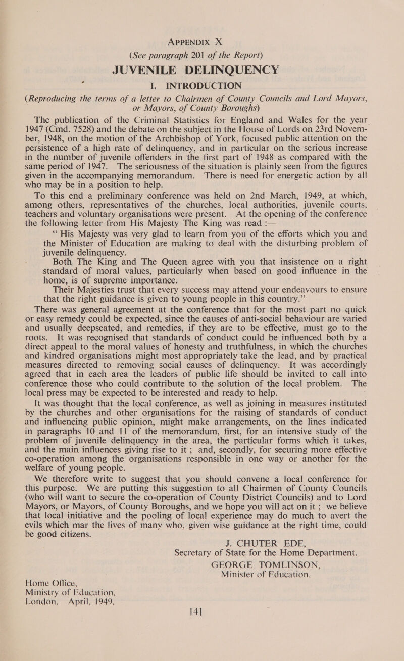 (See paragraph 201 of the Ropar) JUVENILE DELINQUENCY I. INTRODUCTION (Reproducing the terms of a letter to Chairmen of County Councils and Lord Mayors, or Mayors, of County Boroughs) The publication of the Criminal Statistics for England and Wales for the year 1947 (Cmd. 7528) and the debate on the subject in the House of Lords on 23rd Novem- ber, 1948, on the motion of the Archbishop of York, focused public attention on the persistence of a high rate of delinquency, and in particular on the serious increase in the number of juvenile offenders in the first part of 1948 as compared with the same period of 1947. The seriousness of the situation is plainly seen from the figures given in the accompanying memorandum. ‘There is need for energetic action by all who may be in a position to help. To this end a preliminary conference was held on 2nd March, 1949, at which, among others, representatives of the churches, local authorities, juvenile courts, _ teachers and voluntary organisations were present. At the opening of the conference - the following letter from His Majesty The King was read :— ‘** His Majesty was very glad to learn from you of the efforts which you and the Minister of Education are making to deal with the disturbing problem of juvenile delinquency. Both The King and The Queen agree with you that insistence on a right standard of moral values, particularly when based on good infiuence in the home, is of supreme importance. Their Majesties trust that every success may attend your endeavours to ensure that the right guidance is given to young people in this country.” There was general agreement at the conference that for the most part no quick or easy remedy could be expected, since the causes of anti-social behaviour are varied and usually deepseated, and remedies, if they are to be effective, must go to the roots. It was recognised that standards of conduct could be influenced both by a direct appeal to the moral values of honesty and truthfulness, in which the churches and kindred organisations might most appropriately take the lead, and by practical measures directed to removing social causes of delinquency. It was accordingly agreed that in each area the leaders of public life should be invited to call into conference those who could contribute to the solution of the local problem. The local press may be expected to be interested and ready to help. It was thought that the local conference, as well as joining in measures instituted by the churches and other organisations for the raising of standards of conduct and influencing public opinion, might make arrangements, on the lines indicated in paragraphs 10 and 11 of the memorandum, first, for an intensive study of the problem of juvenile delinquency in the area, the particular forms which it takes, and the main influences giving rise to it; and, secondly, for securing more effective co-operation among the organisations responsible in one way or another for the welfare of young people. We therefore write to suggest that you should convene a local conference for this purpose. We are putting this suggestion to all Chairmen of County Councils (who will want to secure the co-operation of County District Councils) and to Lord Mayors, or Mayors, of County Boroughs, and we hope you will act on it ; we believe that local initiative and the pooling of local experience may do much to avert the evils which mar the lives of many who, given wise guidance at the right time, could be good citizens. bg J. CHUTER EDE, Secretary of State for the Home Department. GEORGE TOMLINSON, Minister of Education. Home Office, Ministry of Education, London, April, 1949,