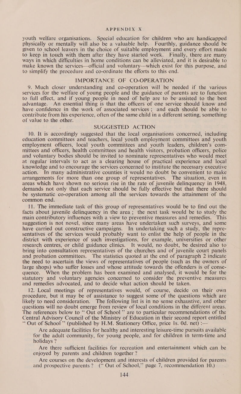 youth welfare organisations. Special education for children who are handicapped physically or mentally will also be a valuable help. Fourthly, guidance should be given. to school leavers in the choice of suitable employment and every effort made to keep in touch with them after they have started work. Finally, there are many ways in which difficulties in home conditions can be alleviated, and it is desirable to make known the services—official and voluntary—which exist for this purpose, and to simplify the procedure and co-ordinate the efforts to this end. IMPORTANCE OF CO-OPERATION 9. Much closer understanding and co-operation will be needed if the various services for the welfare of young people and the guidance of parents are to function to full effect, and if young people in need of help are to be: assisted to the best advantage. An essential thing is that the officers of one service should know and have confidence in the work of associated services; and each should be able to contribute from his experience, often of the same child in a different setting, something of value to the other. SUGGESTED ACTION 10. It is accordingly suggested that the local organisations concerned, including education committees and teachers, local youth employment committees and youth employment officers, local youth committees and youth leaders, children’s com- mittees and officers, health committees and health visitors, probation officers, police and voluntary bodies should be invited to nominate representatives who would meet at regular intervals to act as a clearing house of practical experience and local knowledge and to encourage the services concerned to institute the necessary executive action. In many administrative counties it would no doubt be convenient to make arrangements for more than one group of representatives. The situation, even in areas which have shown no serious rise in the rate of juvenile delinquency in 1948, demands not only that each service should be fully effective but that there should be systematic co-operation among all the services towards the attainment of the common end. 11. The immediate task of this group of representatives would be to find out the facts about juvenile delinquency in the area; the next task would be to study the main contributory influences with a view to preventive measures and remedies. This suggestion is not novel, since many areas have undertaken such surveys, and some have carried out constructive campaigns. In undertaking such a study, the repre- sentatives of the services would probably want to enlist the help of people in the district with experience of such investigations, for example, universities or other research centres, or child guidance clinics. It would, no doubt, be desired also to bring into consultation representatives of the churches and of juvenile court panels and probation committees. The statistics quoted at the end of paragraph 2 indicate the need to ascertain the views of representatives of people (such as the owners of large shops) who suffer losses and whose attitude towards the offenders is of conse- quence. When the problem has been examined and analysed, it would be for the statutory and voluntary agencies concerned to consider the preventive measures and remedies advocated, and to decide what action should be taken. 12. Local meetings of representatives would, of course, decide on their own procedure, but it may be of assistance to suggest some of the questions which are likely to need consideration. The following list is in no sense exhaustive, and other questions will no doubt emerge from review of local conditions in the different areas. The references below to ‘‘ Out of School’ are to particular recommendations of the Central Advisory Council of the Ministry of Education in their second report entitled ‘** Out of School ”’ (published by H.M. Stationery Office, price Is. Od. net) :— Are adequate facilities for healthy and interesting leisure-time pursuits available for the adult community, for young people, and for children in term-time and holidays ? Are there sufficient facilities for recreation and entertainment which can be enjoyed by parents and children together ? Are courses on the development and interests of children provided for parents and prospective parents? (‘‘ Out of School,’ page 7, recommendation 10.)