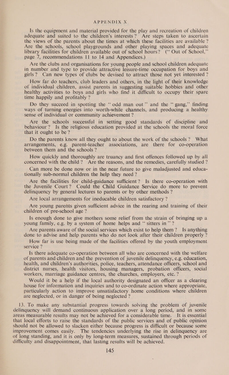 Is the equipment and material provided for the play and recreation of children adequate and suited to the children’s interests? Are steps taken to ascertain the views of the parents about the times at which these facilities are available ? Are the schools, school playgrounds and other playing spaces and adequate library facilities for children available out of school hours? (‘‘ Out of School,” page 7, recommendations 11 to 14 and Appendices.) _ Are the clubs and organisations for young people and school children adequate in number and type to provide attractive leisure-time occupation for boys and girls? Can new types of clubs be devised to attract those not yet interested ? How far do teachers, club leaders and others, in the light of their knowledge of individual children, assist parents in suggesting suitable hobbies: and other healthy activities to boys and girls who find it difficult to occupy their spare time happily and profitably ? Do they succeed in spotting the ‘‘odd man out” and the “ gang,’’ finding ways of turning energies into worth-while channels, and producing a healthy sense of individual or community achievement ? Are the schools successful in setting good standards of discipline and behaviour? Is the religious education provided at the schools the moral force that it ought to be? Do the parents know all they ought to about the work of the schools? What arrangements, e.g. parent-teacher associations, are there for co-operation between them and the schools ? How quickly and thoroughly are truancy and first offences followed up by all concerned with the child? Are the reasons, and the remedies, carefully studied ? Can more be done now or in the near future to give maladjusted and educa- tionally sub-normal children the help they need ? Are the facilities for child-guidance sufficient? Is there co-operation with the Juvenile Court? Could the Child Guidance Service do more to prevent delinquency by general lectures to parents or by other methods ? Are local arrangements for ineducable children satisfactory ? Are young parents given sufficient advice in the rearing and training of their children of pre-school age ? Is enough done to give mothers some relief from the strain of bringing up a young family, e.g. by a system of home helps and “ sitters in’? Are parents aware of the social services which exist to help them? Is anything done to advise and help parents who do not look after their children properly ? How far is use being made of the facilities offered by the youth employment service ? . Is there adequate co-operation between all who are concerned with the welfare of parents and children and the prevention of juvenile delinquency, e.g. education, health, and children’s authorities, police, teachers, attendance officers, school and district nurses, health visitors, housing managers, probation officers, social workers, marriage guidance centres, the churches, employers, etc. ? Would it be a help if the local authority designated an officer as a clearing house for information and inquiries and to co-ordinate action where appropriate, particularly action to improve unsatisfactory home conditions where children are neglected, or in danger of being neglected ?- 6 13. To make any substantial progress towards solving the problem of juvenile