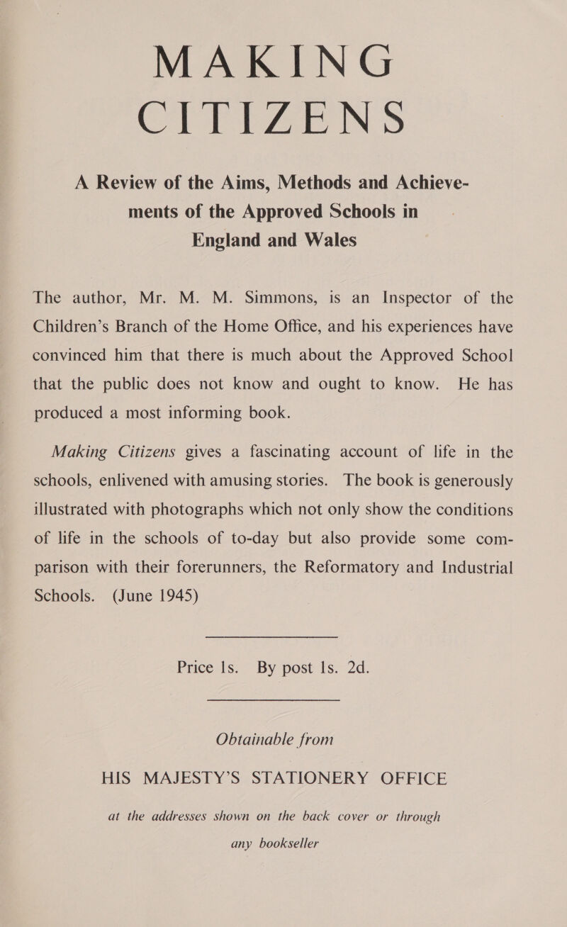 MAKING CITige ws A Review of the Aims, Methods and Achieyve- ments of the Approved Schools in England and Wales The author, Mr. M. M. Simmons, is an Inspector of the Children’s Branch of the Home Office, and his experiences have convinced him that there is much about the Approved School that the public does not know and ought to know. He has produced a most informing book. Making Citizens gives a fascinating account of life in the schools, enlivened with amusing stories. The book is generously illustrated with photographs which not only show the conditions of life in the schools of to-day but also provide some com- parison with their forerunners, the Reformatory and Industrial Schools. (June 1945) Price is. By post Is: 2d. Obtainable from HIS MAJESTY’S STATIONERY OFFICE at the addresses shown on the back cover or through