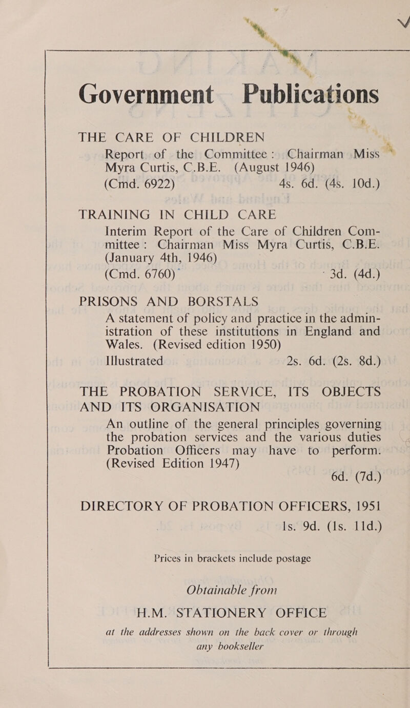 Government Publications THE CARE OF CHILDREN Report. of the Committee: Chairman Miss Myra Curtis, C.B.E. (August 1946) (Cmd. 6922) 4s. 6d. (4s. 10d.) TRAINING IN CHILD. CARE Interim Report of the Care of Children Com- mittee : Chairman Miss Myra Curtis, C.B.E. (January 4th, 1946) (Cmd. 6760)” 3d. (4d.) PRISONS AND BORSTALS A statement of policy and practice in the admin- istration of these institutions in England and Wales. (Revised edition 1950) Illustrated 2s. 6d. (2s. 8d.) THE PROBATION SERVICE, ITS OBIEGIS AND ITS ORGANISATION An outline of the general principles governing the probation services and the various duties Probation Officers may have to perform. (Revised Edition 1947) 6d. (7d.) DIRECTORY OF PROBATION OFFICERS, 1951 isiS9d> (1s. Lids) Prices in brackets include postage Obtainable from H.M. STATIONERY OFFICE at the addresses shown on the back cover or through