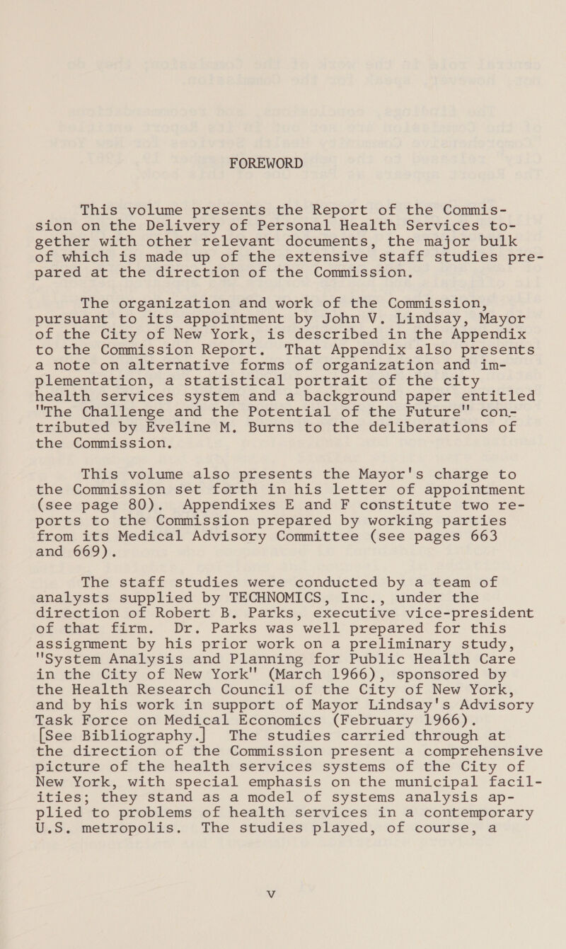 FOREWORD This volume presents the Report of the Commis- sion on the Delivery of Personal Health Services to- gether with other relevant documents, the major bulk of which is made up of the extensive staff studies pre- pared at the direction of the Commission. The organization and work of the Commission, pursuant to its appointment by John V. Lindsay, Mayor of the City of New York, is described in the Appendix to the Commission Report. That Appendix also presents a note on alternative forms of organization and im- plementation, a statistical portrait of the city health services system and a background paper entitled The Challenge and the Potential of the Future con- tributed by Eveline M. Burns to the deliberations of the Commission. This volume also presents the Mayor's charge to the Commission set forth in his letter of appointment (see page 80). Appendixes E and F constitute two re- ports to the Commission prepared by working parties from its Medical Advisory Committee (see pages 663 and 669). The staff studies were conducted by a team of analysts supplied by TECHNOMICS, Inc., under the direction of Robert B. Parks, executive vice-president of that firm. Dr. Parks was well prepared for this assignment by his prior work on a preliminary study, System Analysis and Planning for Public Health Care in the City of New York (March 1966), sponsored by the Health Research Council of the City of New York, and by his work in support of Mayor Lindsay's Advisory Task Force on Medical Economics (February 1966). [See Bibliography.] The studies carried through at the direction of the Commission present a comprehensive picture of the health services systems of the City of New York, with special emphasis on the municipal facil- ities; they stand as a model of systems analysis ap- plied to problems of health services in a contemporary U.S. metropolis. The studies played, of course, a