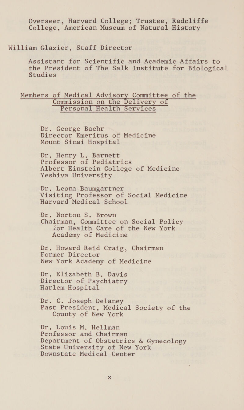 Overseer, Harvard College; Trustee, Radcliffe College, American Museum of Natural History William Glazier, Staff Director Assistant for Scientific and Academic Affairs to the President of The Salk Institute for Biological Studies Members of Medical Advisory Committee of the Commission on the Delivery of Personal Health Services Dr. George Baehr Director Emeritus of Medicine Mount Sinai Hospital De. Henry L. Barnett Professor of Pediatrics Albert Einstein College of Medicine Yeshiva University Dr. Leona Baumgartner Visiting Professor of Social Medicine Harvard Medical School Dr. Norton S. Brown Chairman, Committee on Social Policy ror Health Care of the New York Academy of Medicine Dr. Howard Reid Craig, Chairman Former Director New York Academy of Medicine Dr. Elizabeth B. Davis Director of Psychiatry Harlem Hospital Dr. C. Joseph Delaney Past President, Medical Society of the County of New York Dr. Louis M. Hellman Professor and Chairman Department of Obstetrics &amp; Gynecology State University of New York Downstate Medical Center