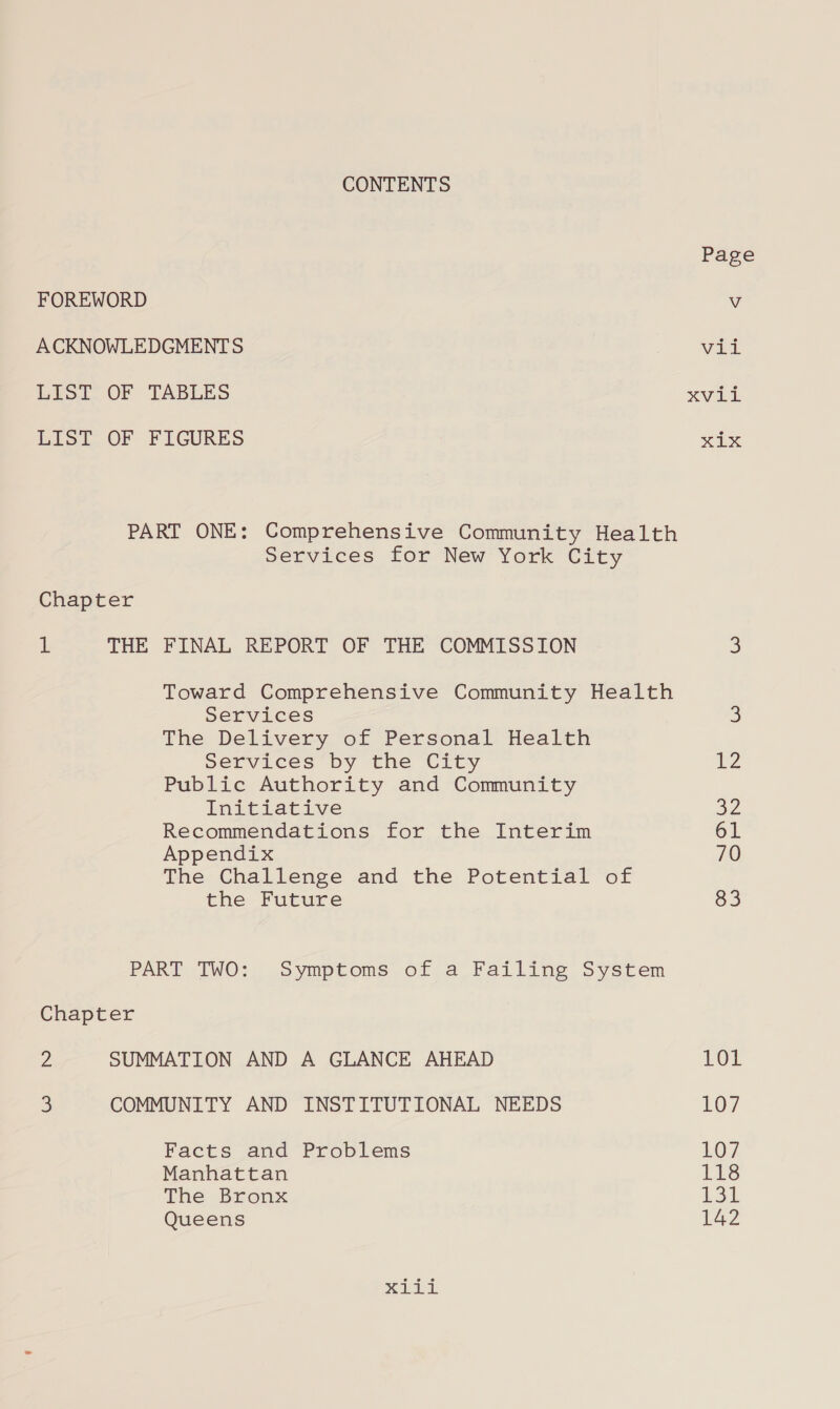 CONTENTS FOREWORD ACKNOWLEDGMENTS LIST OF TABLES LIST OF FIGURES PART ONE: Comprehensive Community Health Services for New York City Chapter 1 THE FINAL REPORT OF THE COMMISSION Toward Comprehensive Community Health services The Delivery of Personal Health Services by the City Public Authority and Community ImEcLecive Recommendations for the Interim Appendix The Challenge and the Potential of the Future PART TWO: Symptoms of a Failing System Chapter 2 SUMMATION AND A GLANCE AHEAD 3 COMMUNITY AND INSTITUTIONAL NEEDS Facts and Problems Manhattan The Bronx Queens xpi Page Ou al XVLL eel 12 a2 61 70 83 101 LO7 LOT 118 i3L 142