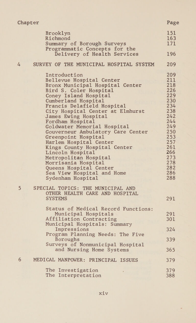 Brooklyn Richmond Summary of Borough Surveys Programmatic Concepts for the Delivery of Health Services Introduction Bellevue Hospital Center Bronx Municipal Hospital Center Bird S. Coler Hospital Coney Island Hospital Cumberland Hospital Francis Delafield Hospital City Hospital Center at Elmhurst James Ewing Hospital Fordham Hospital Goldwater Memorial Hospital Gouverneur Ambulatory Care Center Greenpoint Hospital Harlem Hospital Center Kings County Hospital Center Lincoln Hospital Metropolitan Hospital Morrisania Hospital Queens Hospital Center Sea View Hospital and Home Sydenham Hospital OTHER HEALTH CARE AND HOSPITAL SYSTEMS Status of Medical Record Functions: Municipal Hospitals Affiliation Contracting Municipal Hospitals: Summary Impressions Program Planning Needs: The Five Boroughs Surveys of Nonmunicipal Hospital and Nursing Home Systems The Investigation The Interpretation Xiv i LGS Lit 196 209 209 yA 218 226 £29 230 234 238 242 244 249 250 253 Zot 261 266 275 218 282 286 288 291 29t 301 324 ao 309 319 379 388