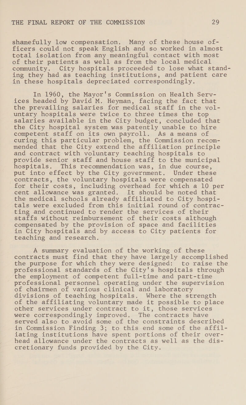 shamefully low compensation. Many of these house of- ficers could not speak English and so worked in almost total isolation from any meaningful contact with most of their patients as well as from the local medical community. City hospitals proceeded to lose what stand- ing they had as teaching institutions, and patient care in these hospitals depreciated corresponding]Ly. In 1960, the Mayor's Commission on Health Serv- ices headed by David M. Heyman, facing the fact that the prevailing salaries for medical staff in the vol- untary hospitals were twice to three times the top salaries available in the City budget, concluded that the City hospital system was patently unable to hire competent staff on its own payroll. As a means of curing this particular problem, the Commission recom- mended that the City extend the affiliation principle and contract with voluntary teaching hospitals to provide senior staff and house staff to the municipal hospitals. This recommendation was, in due course, put into effect by the City government. Under these contracts, the voluntary hospitals were compensated for their costs, including overhead for which a 10 per cent allowance was granted. It should be noted that the medical schools already affiliated to City hospi- tals were excluded from this initial round of contrac- ting and continued to render the services of their staffs without reimbursement of their costs although compensated by the provision of space and facilities in City hospitals and by access to City patients for teaching and research. A summary evaluation of the working of these contracts must find that they have largely accomplished the purpose for which they were designed: to raise the professional standards of the City's hospitals through the employment of competent full-time and part-time professional personnel operating under the supervision of chairmen of various clinical and laboratory divisions of teaching hospitals. Where the strength of the affiliating voluntary made it possible to place other services under contract to it, those services were correspondingly improved. The contracts have served also to avoid some of the constraints described in Commission, Finding 35. to this.end some of the affil- iating institutions have spent portions of their over- head allowance under the contracts as well as the dis- cretionary funds provided by the City.