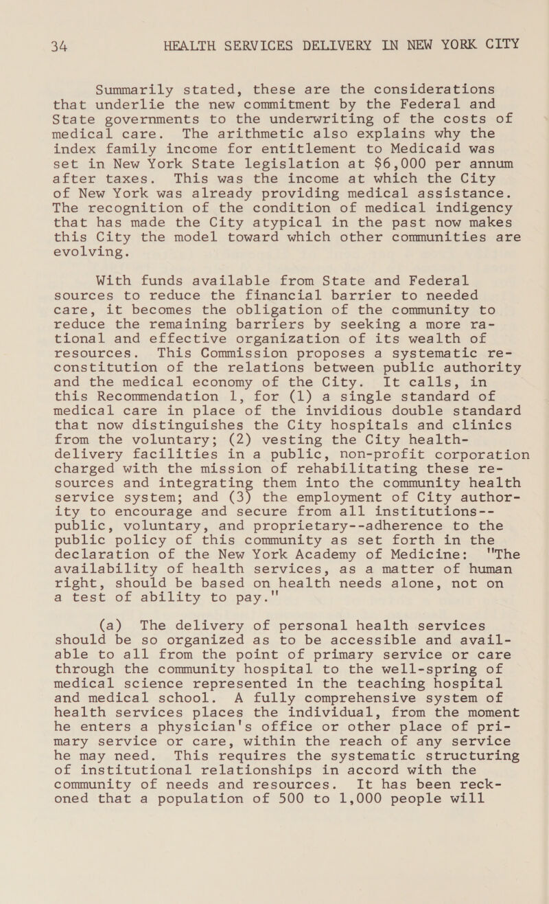 Summarily stated, these are the considerations that underlie the new commitment by the Federal and State governments to the underwriting of the costs of medical care. The arithmetic also explains why the index family income for entitlement to Medicaid was set in New York State legislation at $6,000 per annum after taxes. This was the income at which the City of New York was already providing medical assistance. The recognition of the condition of medical indigency that has made the City atypical in the past now makes this City the model toward which other communities are evolving. With funds available from State and Federal sources to reduce the financial barrier to needed care, it becomes the obligation of the community to reduce the remaining barriers by seeking a more ra- tional and effective organization of its wealth of resources. This Commission proposes a systematic re- constitution of the relations between public authority and the medical economy of the City. It calls, in this Recommendation 1, for (1) a single standard of medical care in place of the invidious double standard that now distinguishes the City hospitals and clinics from the voluntary; (2) vesting the City health- delivery facilities in a public, non-profit corporation charged with the mission of rehabilitating these re- sources and integrating them into the community health service system; and (3) the employment of City author- ity to encourage and secure from all institutions-- public, voluntary, and proprietary--adherence to the public policy of this community as set forth in the declaration of the New York Academy of Medicine: The availability of health services, as a matter of human right, should be based on health needs alone, not on a cect. or ability, to vpay. (a) The delivery of personal health services should be so organized as to be accessible and avail- able to all from the point of primary service or care through the community hospital to the well-spring of medical science represented in the teaching hospital and medical school. A fully comprehensive system of health services places the individual, from the moment he enters a physician's office or other place of pri- mary service or care, within the reach of any service he may need. This requires the systematic structuring of institutional relationships in accord with the community of needs and resources. It has been reck- oned that a population of 500 to 1,000 people will